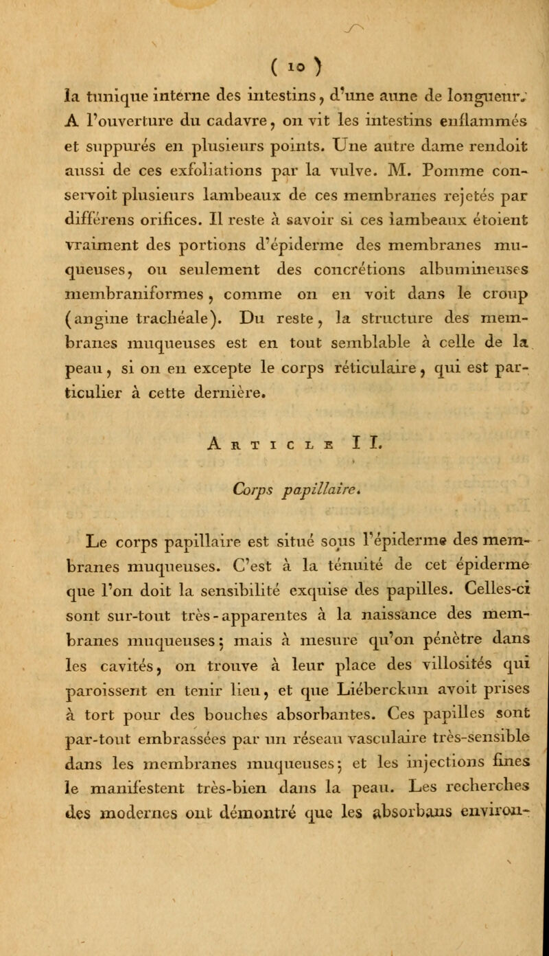 ( O la tunique interne des intestins , d'une aune de longueur. A l'ouverture du cadavre , on vit les intestins enflammés et suppures en plusieurs points. Une autre dame rendoit aussi de ces exfoliations par la vulve. M. Pomme con- servoit plusieurs lambeaux de ces membranes rejetés par différens orifices. Il reste à savoir si ces lambeaux étoient vraiment des portions d'épidémie des membranes mu- queuses, ou seulement des concrétions albumiiieuses membraniformes , comme on en voit dans le croup (angine trachéale). Du reste, la structure des mem- branes muqueuses est en tout semblable à celle de la peau, si on en excepte le corps réticulaire, qui est par- ticulier à cette dernière. Article II. Corps papillaire* Le corps papillaire est situé sous Tépiderme des mem- branes muqueuses. C'est à la ténuité de cet épiderme que l'on doit la sensibilité exquise des papilles. Celles-ci sont sur-tout très - apparentes à la naissance des mem- branes muqueuses 5 mais à mesure qu'on pénètre dans les cavités, on trouve à leur place des villosités qui paroissent en tenir lieu, et que Liéberckun avoit prises à tort pour des bouches absorbantes. Ces papilles sont par-tout embrassées par un réseau vasculaire très-sensible dans les membranes muqueuses-, et les injections fines le manifestent très-bien dans la peau. Les recherches des modernes ont démontré que les absorbans environ-