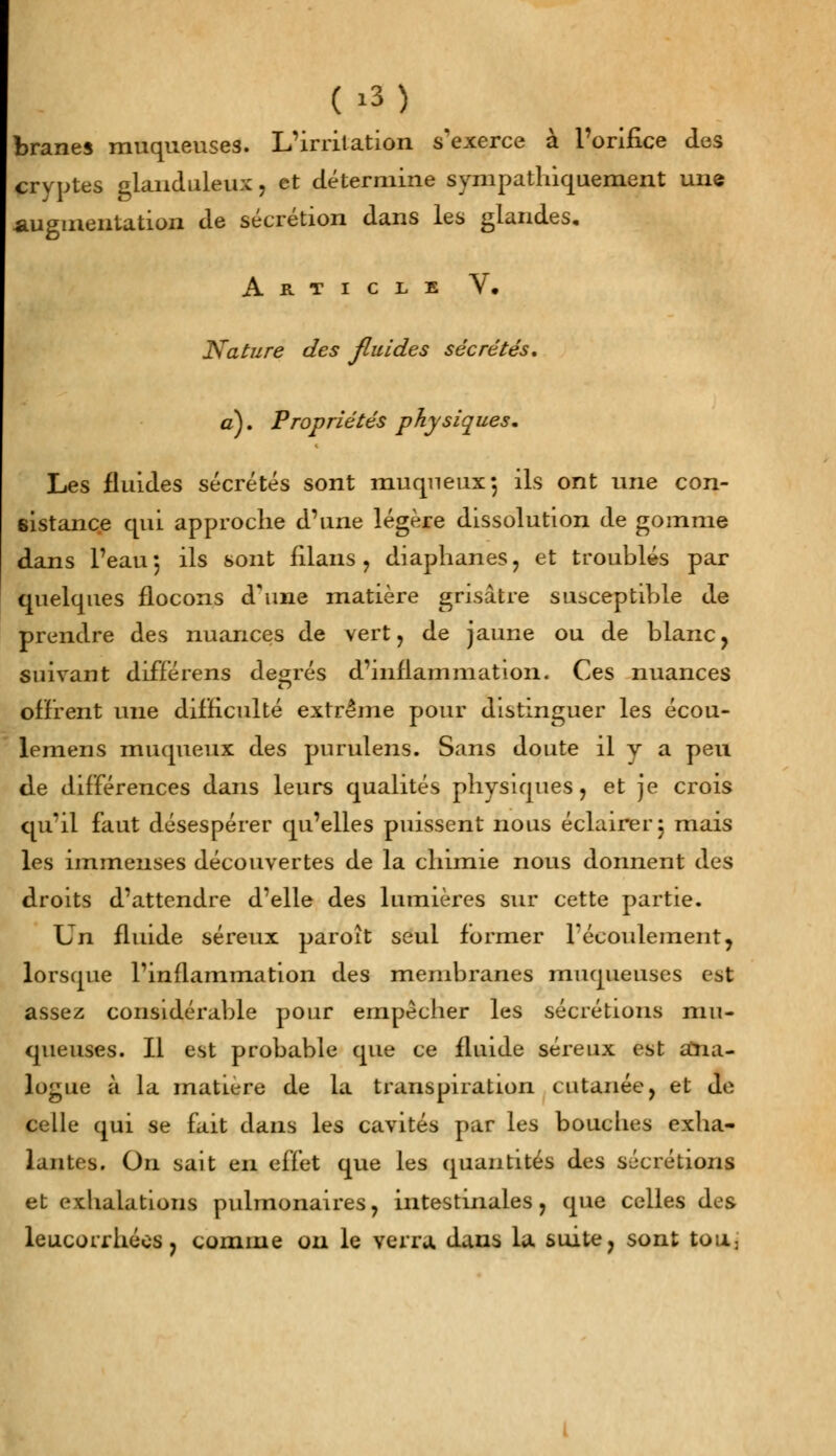 branes muqueuses. L'irritation s'exerce à l'orifice des cryptes glanduleux, et détermine sympathiquement une augmentation de sécrétion dans les glandes. Article V, Nature des fluides sécrétés, a). Propriétés physiques. Les fluides sécrétés sont muqneux-, ils ont une con- sistance cpii approche d'une légère dissolution de gomme dans l'eau j ils sont filans, diaphanes, et troublés par quelques flocons d'une matière grisâtre susceptible de prendre des nuances de vert, de jaune ou de blanc, suivant différens degrés d'inflammation. Ces nuances offrent une difficulté extrême pour distinguer les écou- lemens muqueux des purulens. Sans doute il y a peu de différences dans leurs qualités physiques, et je crois qu'il faut désespérer qu'elles puissent nous éclairer 3 mais les immenses découvertes de la chimie nous donnent des droits d'attendre d'elle des lumières sur cette partie. Un fluide séreux paroît seul former l'écoulement, lorsque l'inflammation des membranes muqueuses est assez considérable pour empêcher les sécrétions mu- queuses. Il est probable que ce fluide séreux est ana- logue à la matière de la transpiration cutanée, et de celle qui se fait dans les cavités par les bouches exha- lantes. On sait en effet que les quantités des sécrétions et exhalations pulmonaires, intestinales, que celles des leucorrhées, comme ou le verra dans la suite, sont ton.