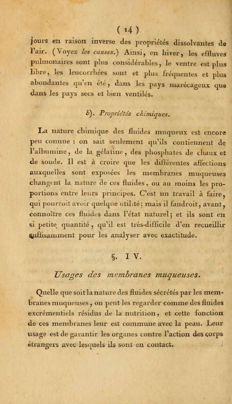 jours en raison inverse des propriétés dissolvantes de l'air. (Voyez les causes.) Ainsi, en hiver, les effluves pulmonaires sont plus considérables, le ventre est plus libre, les leucorrhées sont et plus fréquentes et plus abondantes qu'en été, dans les pays marécageux que dans les pays secs et bien ventilés. b). Propriétés chimiques. La nature chimique des fluides mu queux est encore peu connue : on sait seulement qu'ils contiennent de l'albumine, de la gélatine , des phosphates de chaux et de soude. Il est à croire que les différentes affections auxquelles sont exposées les membranes muqueuses changent la nature de ces fluides, ou au moins les pro- portions entre leurs principes. C'est un travail à faire, qui pourroit avoir quelque utilité: mais il faudroit, avant, connoître ces fluides dans l'état naturel 5 et ils sont en si petite quantité, qu'il est très-difficile d'en recueillir Suffisamment pour les analyser avec exactitude. §. I V. Usages des membranes muqueuses. Quelle que soit la nature des fluides sécrétés par les mem- branes muqueuses , on peut les regarder comme des fluides excrémentiels résidus de la nutrition, et cette fonction de ces membranes leur est commune avec la peau. Leur usage est de garantir les organes contre l'action des corps étrangers avec lesquels ils sont en contact.