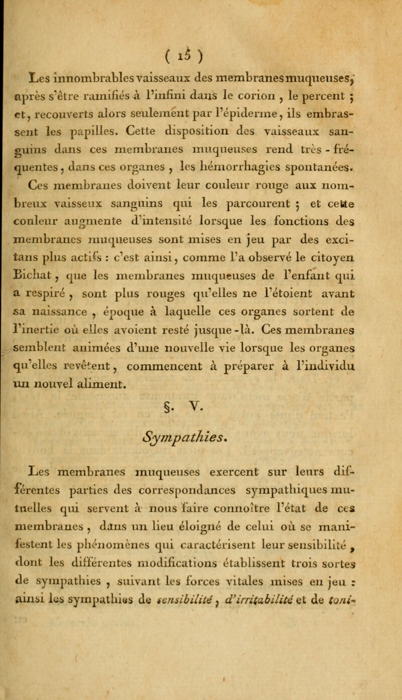 (à) Les innombrables vaisseaux des membranes muqueuses, après s'être ramifiés à l'infini dans le corion ? le percent 5 et, recouverts alors seulement par l'épidémie, ils embras- sent les papilles. Cette disposition des vaisseaux san- guins dans ces membranes muqueuses rend très - fré- quentes ? dans ces organes , les hémorrhagies spontanées. Ces membranes doivent leur couleur rouge aux nom- breux vaisseux sanguins qui les parcourent 5 et cette couleur augmente d'intensité lorsque les fonctions des membranes muqueuses sont mises en jeu par des exci- tans plus actifs : c'est ainsi, comme l'a observé le citoyen Bichat ? que les membranes muqueuses de l'enfant qui a respiré , sont plus rouges qu'elles ne l'étoient avant sa naissance , époque à laquelle ces organes sortent de l'inertie où elles avoient resté jusque-là. Ces membranes semblent animées d'une nouvelle vie lorsque les organes qu'elles revê';ent, commencent à préparer à l'individu un nouvel aliment. §. v. Sympathies, Les membranes muqueuses exercent sur leurs dif- férentes parties des correspondances sympatbiques mu- tuelles qui servent à nous faire connoître l'état de ces membranes , dans un lieu éloigné de celui où se mani- festent les phénomènes qui caractérisent leur sensibilité , dont les différentes modifications établissent trois sortes de sympathies ? suivant les forces vitales mises en jeu : ainsi les sympathies de sensibilité 7 d'irritabilité et de to/u~