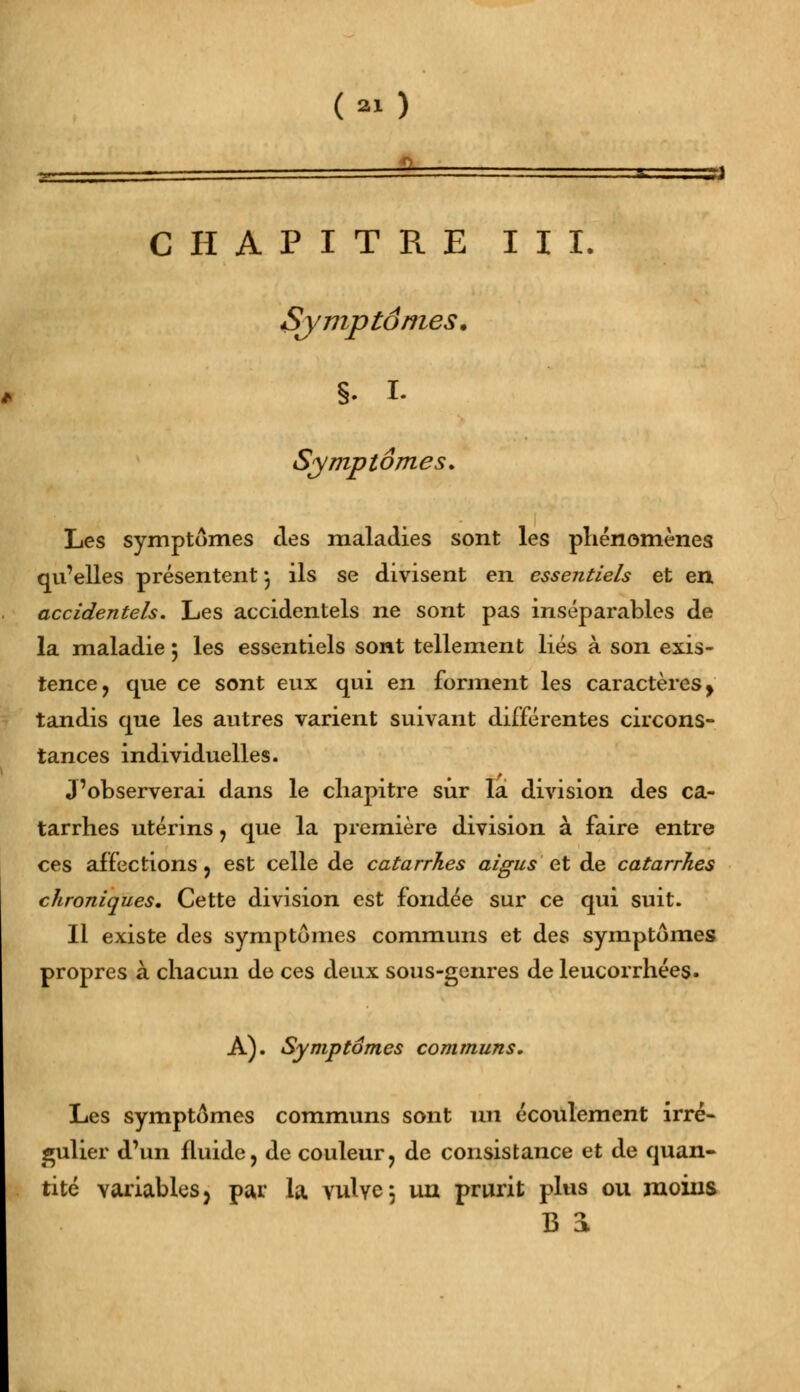 (M) 1 CHAPITRE III. Symptômes. S- I. Symptômes. Les symptômes des maladies sont les phénomènes qu'elles présentent•, ils se divisent en essentiels et en accidentels. Les accidentels ne sont pas inséparables de la maladie ; les essentiels sont tellement liés à son exis- tence, que ce sont eux qui en forment les caractères y tandis que les autres varient suivant différentes circons- tances individuelles. J'observerai dans le chapitre sûr la division des ca- tarrhes utérins, que la première division à faire entre ces affections, est celle de catarrhes aigus-et de catarrhes chroniques. Cette division est fondée sur ce qui suit. Il existe des symptômes communs et des symptômes propres à chacun de ces deux sous-genres de leucorrhées. A). Symptômes communs. Les symptômes communs sont un écoulement irré- gulier d'un fluide, de couleur, de consistance et de quan- tité variables > par la. vulve 5 un prurit plus ou moins B 3L