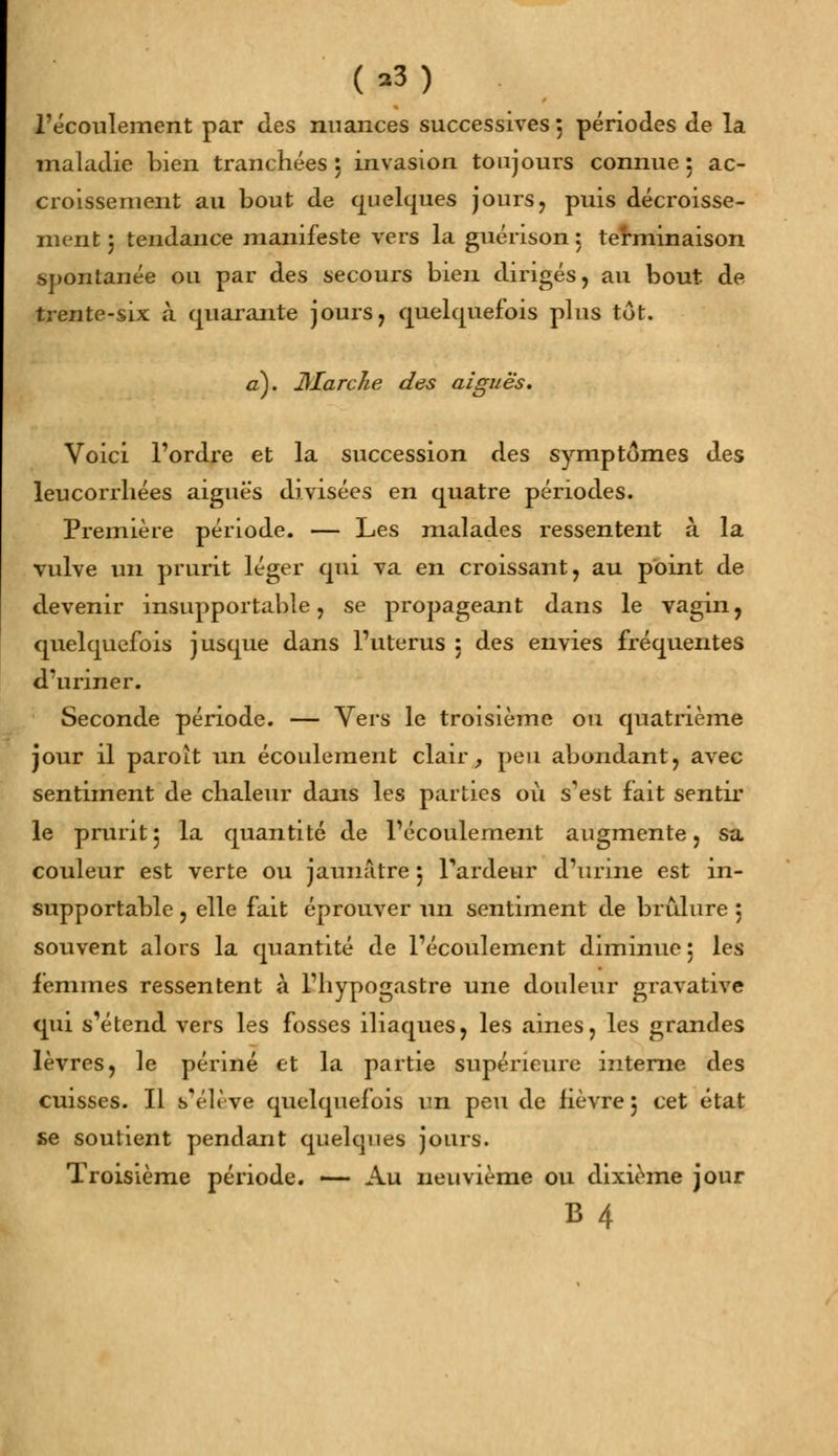 l'écoulement par des nuances successives 5 périodes de la maladie bien tranchées 5 invasion toujours connue 5 ac- croissement au bout de quelques jours, puis décaisse- ment ; tendance manifeste vers la guérison : terminaison spontanée ou par des secours bien dirigés, au bout de trente-six à quarante jours, quelquefois plus tôt. a). Jtfarche des aiguës. Voici l'ordre et la succession des symptômes des leucorrhées aiguës divisées en quatre périodes. Première période. — Les malades ressentent à la vulve un prurit léger qui va en croissant, au point de devenir insupportable, se propageant dans le vagin, quelquefois jusque dans l'utérus : des envies fréquentes d'uriner. Seconde période. — Vers le troisième ou quatrième jour il paroît un écoulement clair, peu abondant, avec sentiment de chaleur dans les parties où s'est fait sentir le prurit5 la quantité de l'écoulement augmente, sa couleur est verte ou jaunâtre 5 l'ardeur d'urine est in- supportable , elle fait éprouver un sentiment de brûlure 5 souvent alors la quantité de l'écoulement diminue 5 les femmes ressentent à l'hypogastre une douleur gravative qui s'étend vers les fosses iliaques, les aines, les grandes lèvres, le périné et la partie supérieure interne des cuisses. Il s'élève quelquefois un peu de lièvre 5 cet état se soutient pendant quelques jours. Troisième période. -— Au neuvième ou dixième jour B4