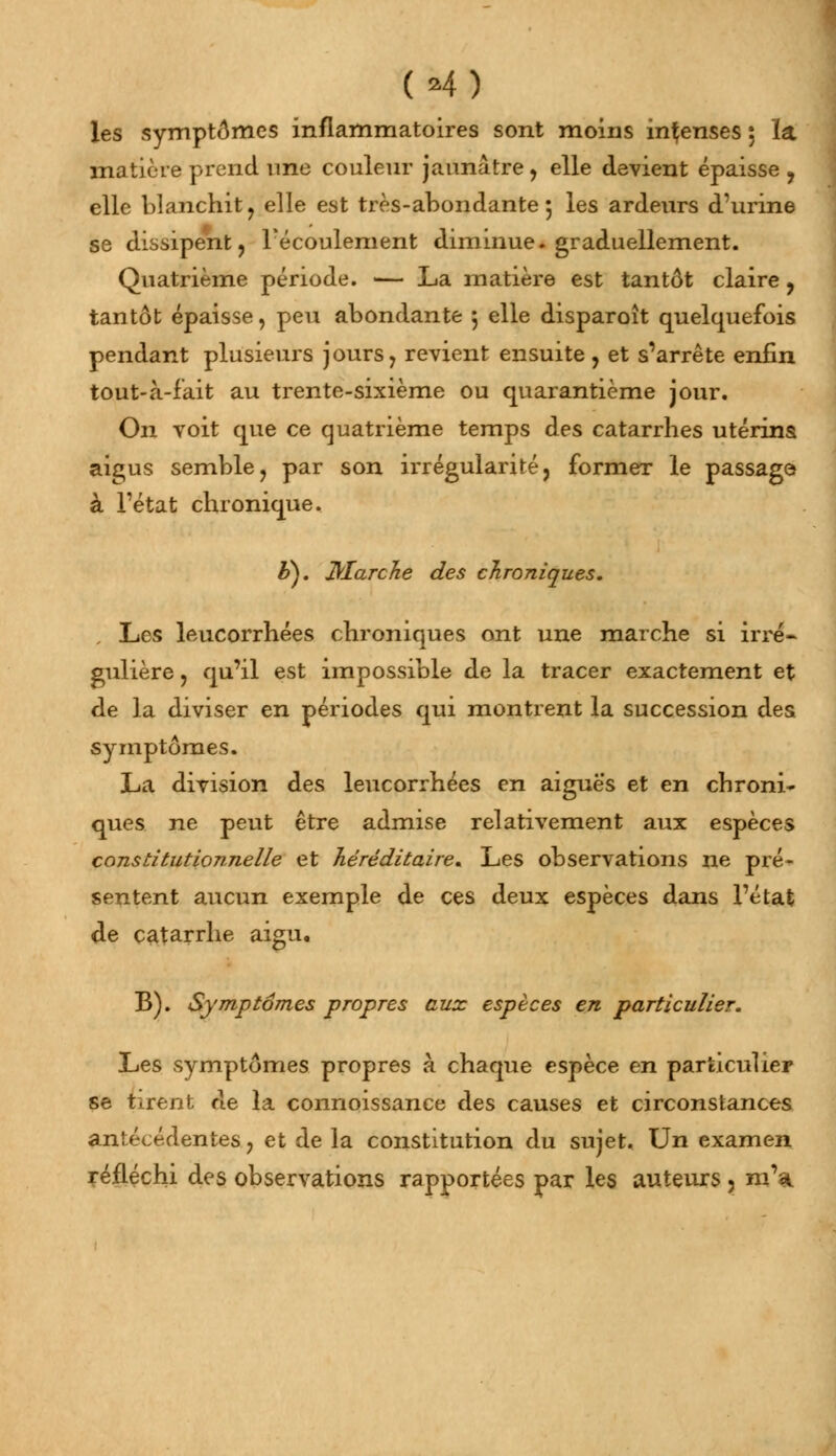 (*4) les symptômes inflammatoires sont moins intenses : la matière prend une couleur jaunâtre, elle devient épaisse , elle blanchit j elle est très-abondante 5 les ardeurs d'urine se dissipent, l'écoulement diminue, graduellement. Quatrième période. — La matière est tantôt claire, tantôt épaisse, peu abondante 5 elle disparoît quelquefois pendant plusieurs jours, revient ensuite , et s'arrête enfin tout-à-fait au trente-sixième ou quarantième jour. On voit que ce quatrième temps des catarrhes utérins aigus semble, par son irrégularité, former le passage à Tétat chronique. £>). Marche des chroniques. Les leucorrhées chroniques ont une marche si irré- gulière , qu'il est impossible de la tracer exactement et de la diviser en périodes qui montrent la succession des symptômes. La division des leucorrhées en aiguës et en chroni- ques ne peut être admise relativement aux espèces constitutionnelle et héréditaire. Les observations ne pré- sentent aucun exemple de ces deux espèces dans Tétat de catarrhe aigu, B). Symptômes propres aux espèces en particulier. Les symptômes propres à chaque espèce en particulier se tirent de la connoissance des causes et circonstances antécédentes, et de la constitution du sujet. Un examen réfléchi des observations rapportées par les auteurs , m'a