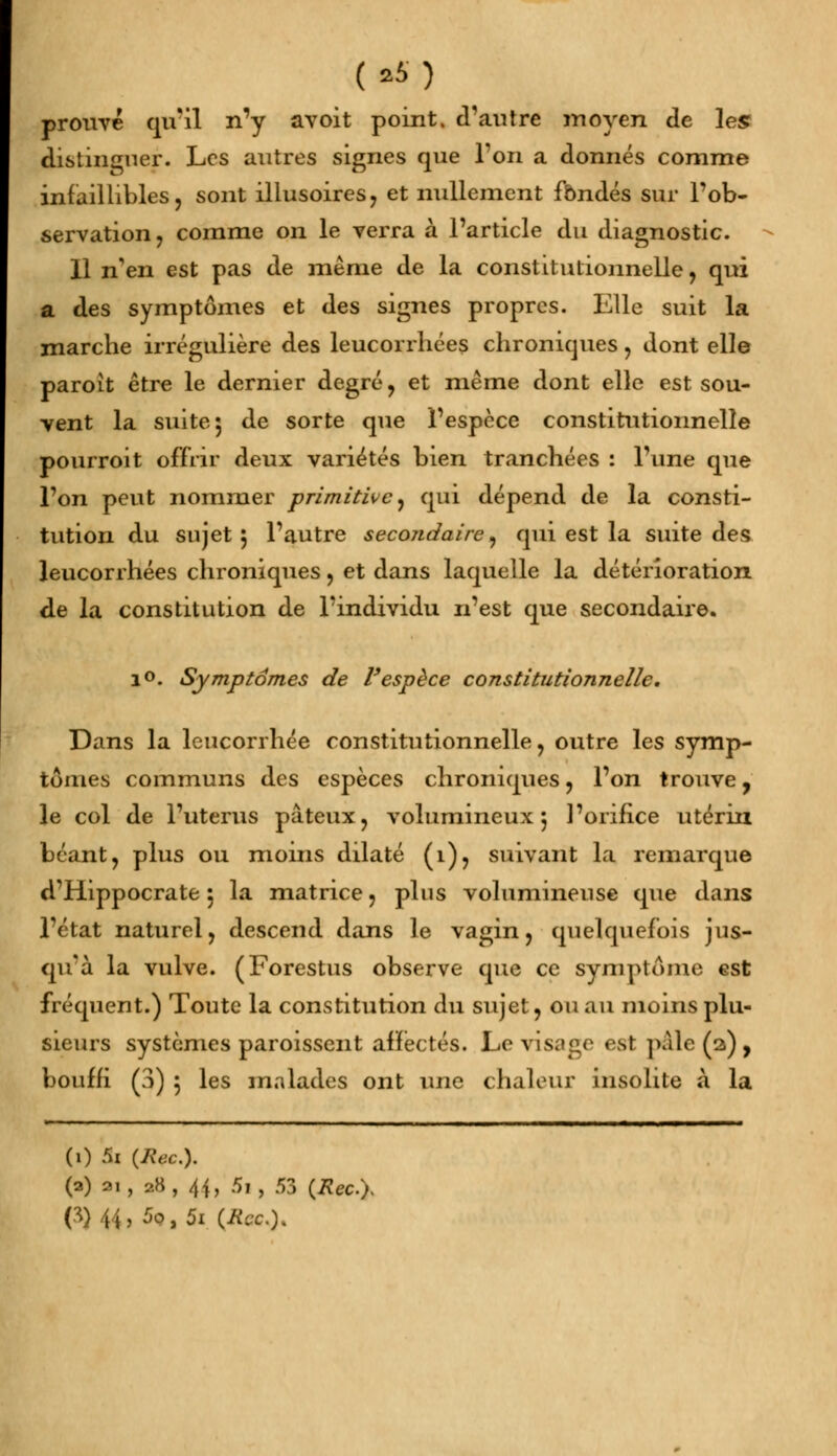 prouvé qu'il n'y avoit point, d'autre moyen de les distinguer. Les autres signes que l'on a donnés comme infaillibles, sont illusoires, et nullement fondés sur l'ob- servation, comme on le verra à l'article du diagnostic. 11 nen est pas de même de la constitutionnelle, qui a des symptômes et des signes propres. Elle suit la marche irrégulière des leucorrhées chroniques, dont elle paroit être le dernier degré, et même dont elle est sou- vent la suite 5 de sorte que l'espèce constitutionnelle pourroit offrir deux variétés bien tranchées : Tune que l'on peut nommer primitive, qui dépend de la consti- tution du sujet 5 l'autre secondaire, qui est la suite des leucorrhées chroniques, et dans laquelle la détérioration de la constitution de l'individu n'est que secondaire. i°. Symptômes de l'espèce constitutionnelle. Dans la leucorrhée constitutionnelle, outre les symp- tômes communs des espèces chroniques, l'on trouve, le col de l'utérus pâteux, volumineux 5 l'orifice utérin béant, plus ou moins dilaté (î), suivant la remarque d'Hippocrate 5 la matrice, plus volumineuse que dans l'état naturel, descend dans le vagin, quelquefois jus- qu'à la vulve. (Forestus observe que ce symptôme est fréquent.) Toute la constitution du sujet, ou au moins plu- sieurs systèmes paroissent affectés. Le visage est paie (a), bouffi (3) 5 les malades ont une chaleur insolite à la (i) 5i (liée). (a) n, 88,44, 5i, 53 (Rec.y O)44,5o,5i (Ita).