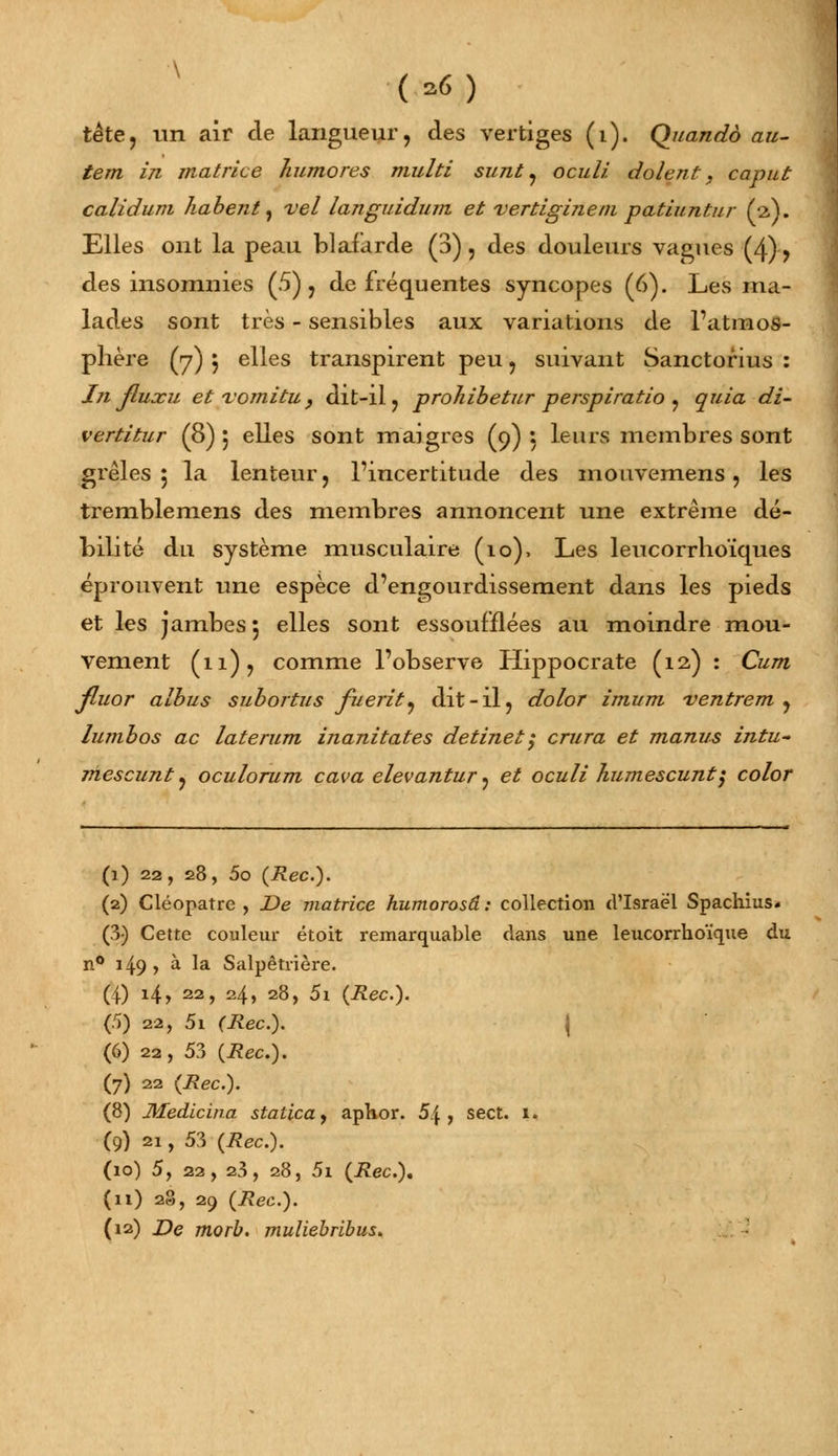 (a6) tète, un air de langueur, des vertiges (i). Quando au- tem In matrice humores multi sunt, oculi dolent, caput calldum habent, vel languldum et vertlglnem patluntur (a). Elles ont la peau blafarde (3), des douleurs vagues (4), des insomnies (5), de fréquentes syncopes (6). Les ma- lades sont très - sensibles aux variations de l'atmos- phère (7) 5 elles transpirent peu, suivant Sanctorius : In fluxu et Tomltu, dit-il, prohlbetur persplratlo , quia di- vertltur (8) j elles sont maigres (9) : leurs membres sont grêles 5 la lenteur, l'incertitude des mouvemens, les tremblemens des membres annoncent une extrême dé- bilité du système musculaire (10), Les leucorrhoïques éprouvent une espèce d'engourdissement dans les pieds et les jambes 5 elles sont essoufflées au moindre mou- vement (11), comme l'observe Hippocrate (12) : Cum fluor albus subortus fuerlt, dit-il, dolor imum ventrent , lumbos ac laterum inanitates detlnet$ crura et manus intu- mescunt, oculorum cava elevantur ^ et ocull humescunt} color (1) 22, 28, 5o (Rec). (2) Cléopatre , De matrice humorosâ: collection d'Israël Spachius* (3) Cette couleur étoit remarquable dans une leucorrhoïque du n° 149, à la Salpêtrière. (4) 14, 22, 24, 28, 5\ (Rec). (5) 22, 5i (Rec). { (6) 22, 53 (Rec). (7) 22 (Rec). (8) Medicina statica, aphor. 5\ , sect. 1. (9) 21, 53 (Rec). (10) 5, 22, 23, 28, 5i (Rec), (11) 28, 29 (Rec).