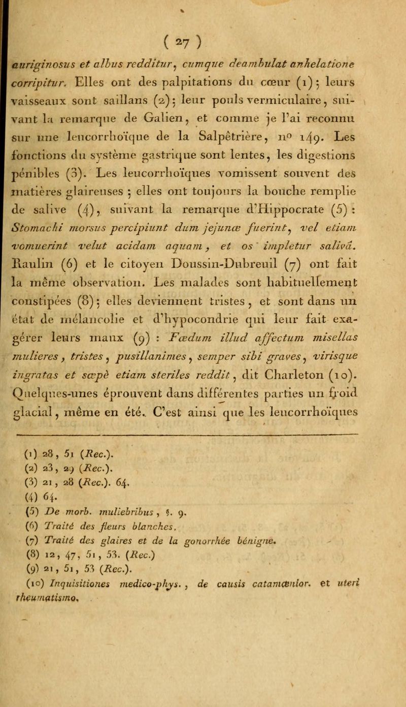 (*7) auriqinosus et albus rcdditur^ cumque deamhulat anhélatione corripitur. Elles ont des palpitations du cœur (1): leurs vaisseaux sont saillans (2,): leur pouls vermiculaire, sui- vant la remarque de Galien, et comme Je Fai reconnu sur une leiicorrhoïque de la Salpêtnère, n° 149. Les fonctions du système gastrique sont lentes, les digestions pénibles (?>). Les leucorrlioïques vomissent souvent des matières glaireuses } elles ont toujours la bouche remplie de salive (4)5 suivant la remarque d'fiippocrate (5): Stomachi morsus perclpiunt dum jejunœ fuerint. vel etiam Tcmuerint Teint acidam aqiiam, et os impletur saliva. llaulin (6) et le citoyen Doussin-Dubreuil (7) ont fait la même observation. Les malades sont habituellement constipées (8) : elles deviennent tristes ? et sont dans un état de mélancolie et d'hypocondrie qui leur fait exa- gérer leurs maux (q) : Fœdum illud. affectum misellas mulieres , tristes ? pusillanimes y semper sibi graves^ virisque ingratas et sœpè etiam stériles reddit 7 dit Charleton (10). Quelques-unes éprouvent dans différentes parties un froid glacial, même en été. C'est ainsi que les leucorrlioïques (.) 28, 5i {Rec). (a) a3, a.; {Rec). (3) 21 , 28 {Rec). 64. (4) 64. (5) De morb. muliebribus , Ç. 9. (f>) Traité des fleurs blanches. (7) Traité des glaires et de la gonorrhée bénigne. (8) la, 47, 5i, .53. {Rec.) (9) 2., 5i, 53 {Rec). (10) Inquisitiones jJiedico-p/iys. , de causis catamCenior. et uteri rhewnatismc
