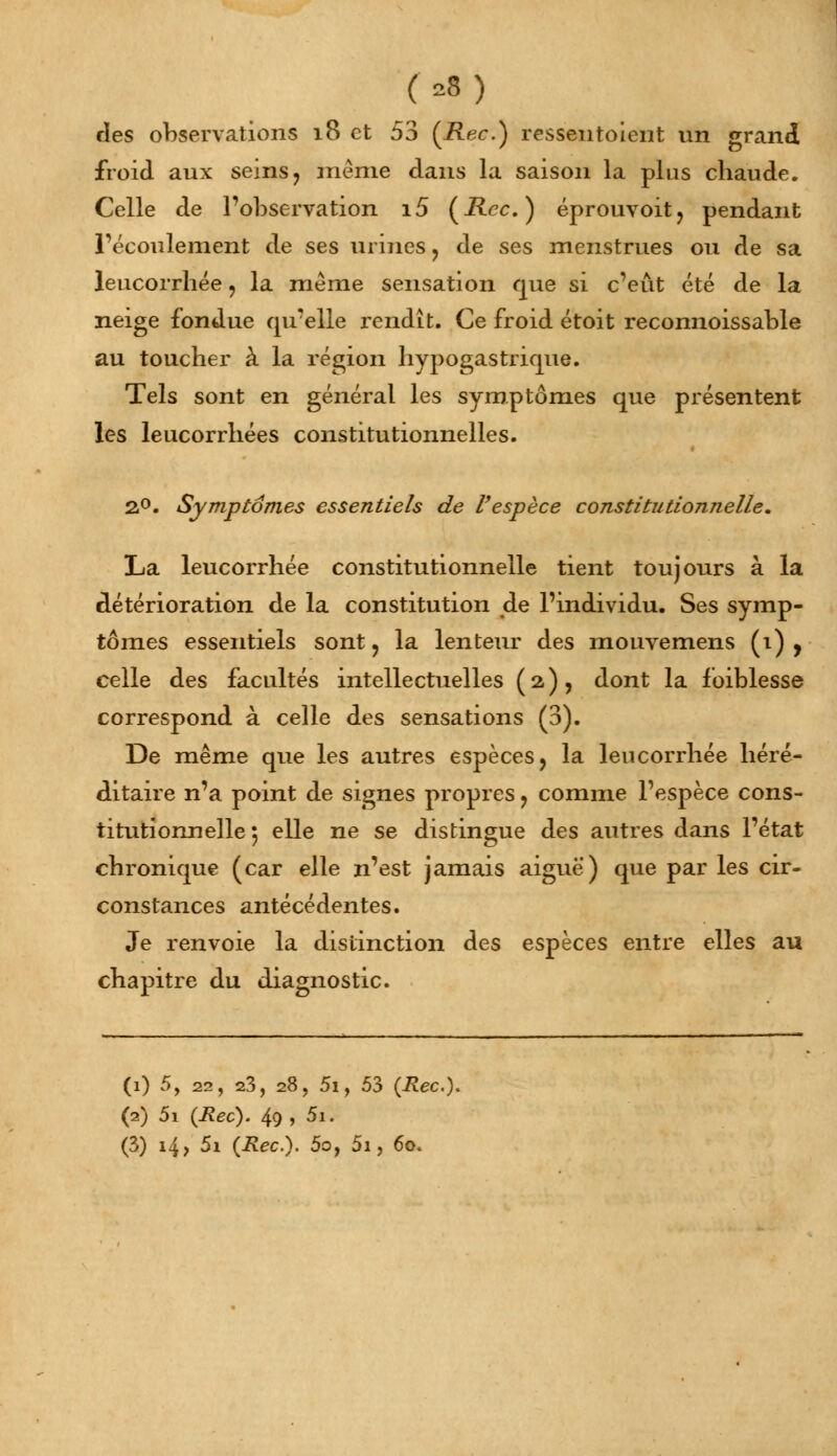 (*■) des observations 18 et 53 (Rec.) ressentoient un grand froid aux seins? même dans la saison la plus chaude. Celle de l'observation i5 (Rcc. ) éprouvoit, pendant l'écoulement de ses urmes ? de ses menstrues ou de sa leucorrhée , la même sensation que si c'eût été de la neige fondue qu'elle rendît. Ce froid étoit reconnoissable au toucher à la région liypogastrique. Tels sont en général les symptômes que présentent les leucorrhées constitutionnelles. 2°. Symptômes essentiels de l'espèce constitutionnelle. La leucorrhée constitutionnelle tient toujours à la détérioration de la constitution de l'individu. Ses symp- tômes essentiels sont, la lenteur des mouvemens (1) , celle des facultés intellectuelles (2), dont la faiblesse correspond à celle des sensations (3). De même que les autres espèces, la leucorrhée héré- ditaire n'a point de signes propres , comme l'espèce cons- titutionnelle 5 elle ne se distingue des autres dans l'état chronique (car elle n'est jamais aiguë) que par les cir- constances antécédentes. Je renvoie la distinction des espèces entre elles au chapitre du diagnostic. (1) 5, 22, 23, 28, 5i, 53 (Rec). (2) 5i (Rec). 49 , 5i.