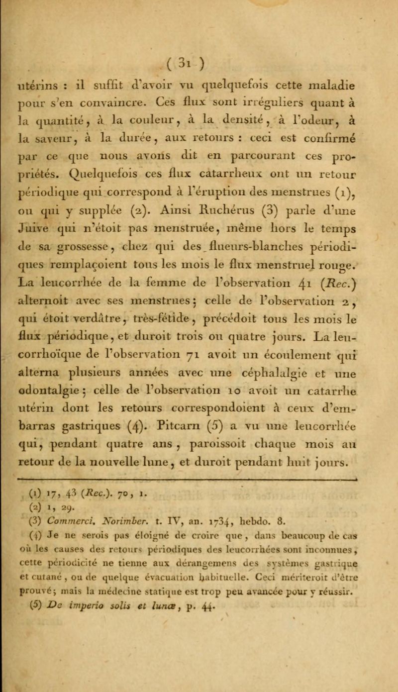 utérins : il suffît d'avoir vu quelquefois cette maladie pour s'en convaincre. Ces flux sont inéguliers quant à la quantité, à la couleur, à la densité, à l'odeur, à la saveur, à la durée, aux retours: ceci est confirmé par ce que nous avons dit en parcourant ces pro- priétés. Quelquefois ces flux catarrheux ont un retour périodique qui correspond à l'éruption des menstrues (1), ou qui y supplée (2). Ainsi liuchérus (3) parle d'une Juive qui n'etoit pas menstruée, même hors le temps de sa grossesse, (liez qui des ilueurs-blanches périodi- ques remplaçaient tous les mois le flux menstruel rouge. La leucorrhée de la femme de l'observation 41 (-Rec.) alternoit avec ses menstrues: celle de l'observation 2, qui etoit verd.Ure, très-fétide, précédoit tous les mois le flux périodique, et duroit trois ou quatre jours. La leu- corrhoïque de l'observation 71 avoit un écoulement qui alterna plusieurs années avec une céphalalgie et une odontalgie : celle de Inobservation 10 avoit nu catarrhe utérin dont les retours correspondoient à ceux d'em- barras gastriques (4). Pitcarn (5) a vu une leucon qui, pendant quatre ans , paroissoit chaque mois au retour de la nouvelle lune, et duroit pendant huit jours. (1) 17, .0 (Rec). 70, 1. ('-) '> ■')■ (3) Commerce Korimbcr. t. IV, an. \-7>\y hebdo. 8. (j) Je iu- serais |>.is éloigné de croire que, dans beaucoup de tÊà on les causes des r : odiques des leucorrhées MM inconnues, cette périodicité ne tienne a..\ tèjnes <:ast;ique et cutané, ou de quelque évacuation habituelle. C prouvé; niai>, la médecine Statique est trop peu u\ancce pour y réussir. (5) De imperio solu et lunes, p. {£.