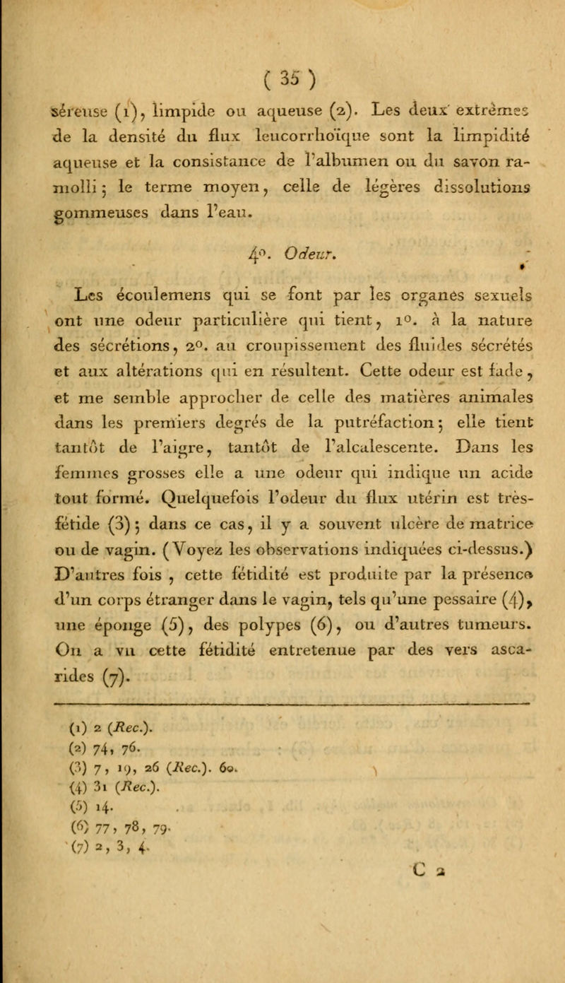 séreuse (i), limpide ou aqueuse (2). Les deux' extrêmes de la densité du flux leucorrlioume sont la limpidité aqueuse et la consistance de l'albumen ou du savon ra- molli 3 le terme moyen, celle de légères dissolutions gommeuses dans l'eau. 4°. Odeur. Les écoulemens qui se font par les organes sexuels ont une odeur particulière qui tient, i°. à la nature des sécrétions, 20. au croupissement des fluides sécrétés et aux altérations qui en résultent. Cette odeur est fade , et me semble approcher de celle des matières animales dans les premiers degrés de la putréfaction 5 elle tient tantôt de l'aigre, tantôt de Talcitlescente. Dans les femmes grosses elle a une odeur qui indique un acide tout formé. Quelquefois l'odeur du flux utérin est très- fétide (3) 5 dans ce cas, il y a souvent ulcère de matrice ou de vagin. (Voyez les observations indiquées ci-dessus.) D'autres fois , cette fétidité est produite par la présence* d'un corps étranger dans le vagin, tels qu'une pessaire (/j)> une éponge (5), des polypes (6), ou d'autres tumeurs. On a vu cette fétidité entretenue par des vers asca- rides (7). (1) 2 (Rec). (2) 741 76. Q) 7 y u), 26 (Rec). 6«. (4) 3i {Rec). (5) 14. (9 77, 78, 79- (7)2,3, 4. C a