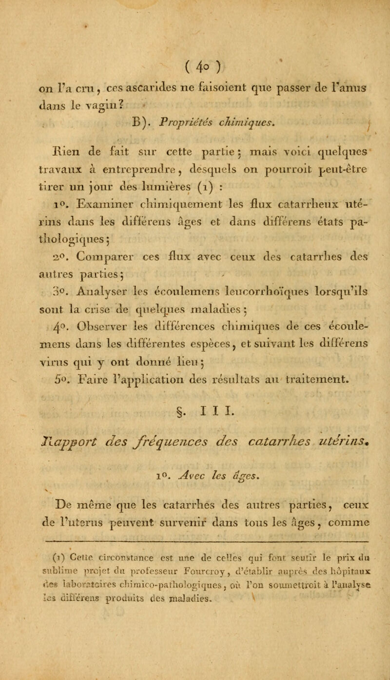 (4°) on l'a cru , ces ascarides ne faisoient que passer de Fanus dans le vagin? B). Propriétés chimiques. Bien de fait sur cette partie 5 mais voici quelques travaux à entreprendre, desquels on pourroit peut-être tirer un jour des lumières (1) : i°. Examiner chimiquement les flux catarrheux uté- rins dans les differens âges et dans differens états pa- thologiques , •20. Comparer ces flux avec ceux des catarrhes des autres parties 5 39* Analyser les écoulemens leucorrhoïques lorsqu'ils sont la crise de quelques maladies 5 4°. Observer les différences chimiques de ces écoule- mens dans les différentes espèces ? et suivant les differens virus qui y ont donné lieu 5 5«. Faire l'application des résultats au traitement. §. III. llap&ort des fréquences des catarrhes utérins. 1°. Avec les âges. De même que les catarrhes des autres parties, ceux de l'utérus peuvent survenir dans tous les âges , comme (î) Cette, circonstance est une tîe ceT!es quî font seuiîr le prix du sublime projet du professeur Fourcroy, d'établir autres des hôpitaux de* laboratoires chimico-pathologiques, où l'on soumettreit à l'analyse [et diiïércns produits des maladies.