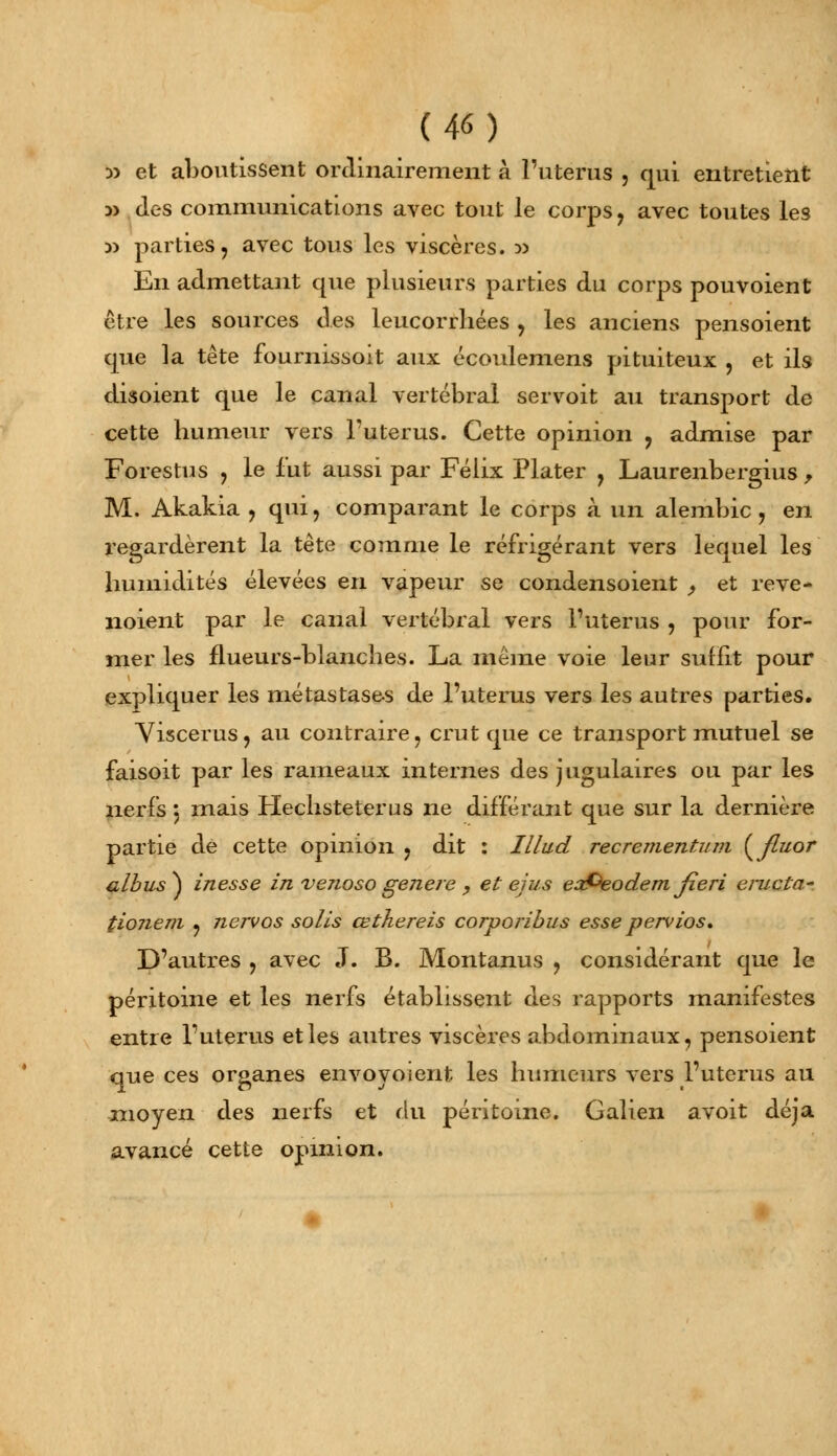 !p et aboutissent ordinairement à l'utérus , qui entretient » Jes communications avec tout le corps ? avec toutes les w parties, avec tous les viscères. :» En admettant que plusieurs parties du corps pouvoient être les sources des leucorrhées , les anciens pensoient que la tête fournissoit aux écoulemens pituiteux , et ils disoient que le canal vertébral servoit au transport de cette humeur vers l'utérus. Cette opinion ? admise par Forestus , le fut aussi par Félix Plater , Laurenbergius , M. Akakia , qui, comparant le corps à un alembic, en regardèrent la tête comme le réfrigérant vers lequel les humidités élevées en vapeur se condensoient , et reve- noient par le canal vertébral vers l'utérus , pour for- mer les flueurs-blanches. La même voie leur suffit pour expliquer les métastases de l'utérus vers les autres parties. Viscerus, au contraire, crut que ce transport mutuel se faisoit par les rameaux internes des jugulaires ou par les nerfs 5 mais Hechsteterus ne différant que sur la dernière partie de cette opinion , dit : Illud recrementum ( fluor albus ) inesse in venoso gejiere , et ejus eaPeodem fieri éructa- tionem , nervos solis œthereis corporibus esse pervios. D'autres , avec J. B. Montanus ? considérant que le péritoine et les nerfs établissent des rapports manifestes entre l'utérus et les autres viscères abdominaux, pensoient que ces organes envovoient les humeurs vers l'utérus au moyen des nerfs et du péritoine. Galien avoit déjà avancé cette opinion.