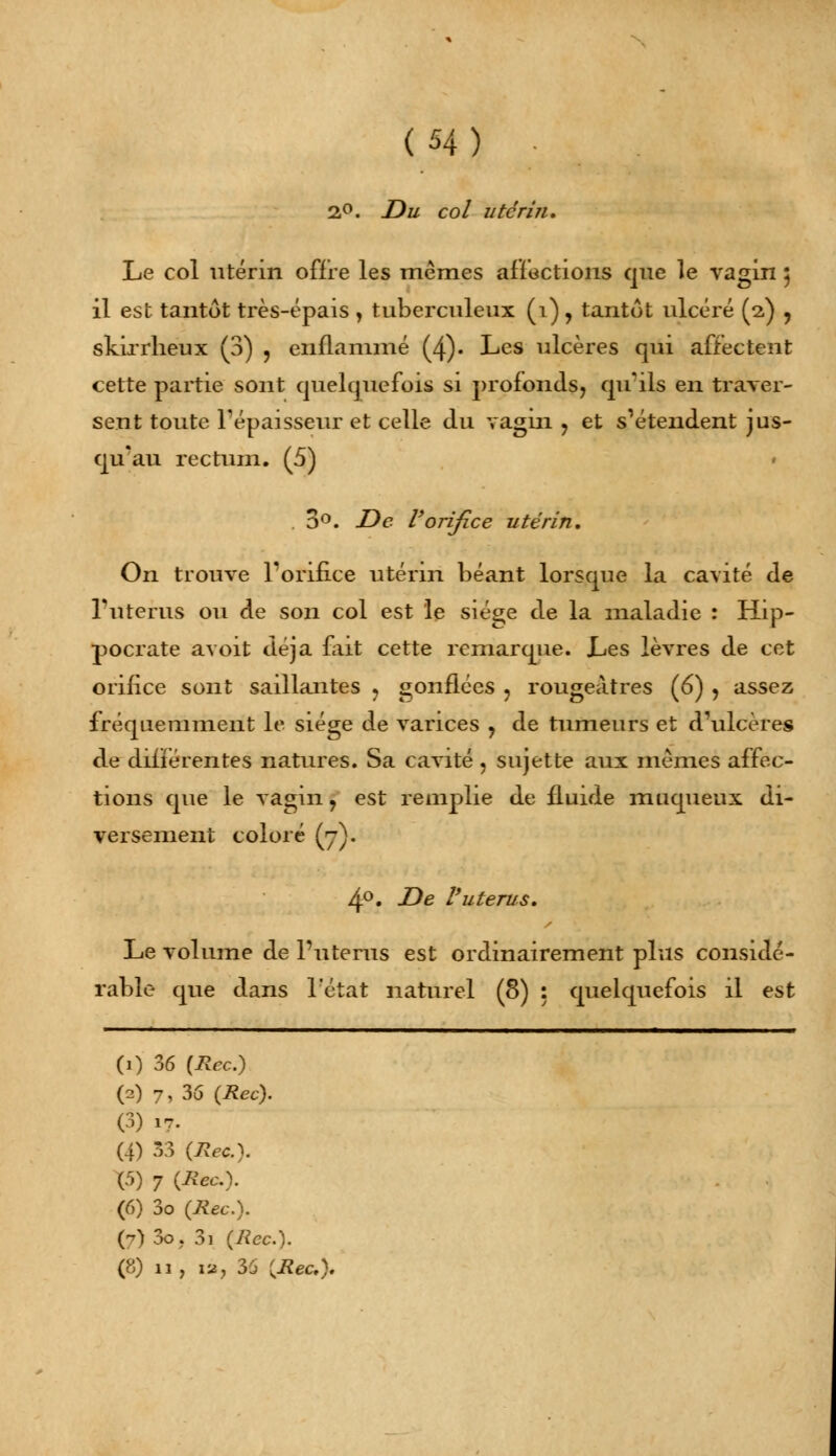 2,°. Du col utérin. Le col utérin offre les mêmes affections que le vagin 5 il est tantôt très-épais , tuberculeux (1) , tantôt ulcéré (2) , skirrheux (3) , enflammé (4). Les ulcères qui affectent cette partie sont quelquefois si profonds, qu'ils en traver- sent toute l'épaisseur et celle du vagin ? et s'étendent jus- qu'au rectum. (5) 3°. De l'orifice utérin. On trouve l'orifice utérin béant lorsque la cavité de l'utérus ou de son col est le siège de la maladie : Hip- pocrate avoit déjà fait cette remarque. Les lèvres de cet orifice sont saillantes ? gonflées , rougeàtres (6) , assez fréquemment le siège de varices ? de tumeurs et d'ulcères de différentes natures. Sa cavité, sujette aux mêmes affec- tions que le vagin, est remplie de fluide muqueux di- versement coloré (y). 4°. De l'utérus. Le volume de l'utérus est ordinairement plus considé- rable que dans l'état naturel (8) : quelquefois il est (0 36 (Rec.) (2) 7,36 (Rec). (3) 17. (4) 33 (Rec). (5) 7 (Rec). (6) 3o (Rec). (7)3o. 3i (Rec). (8) 11, là, 35 (Rec).