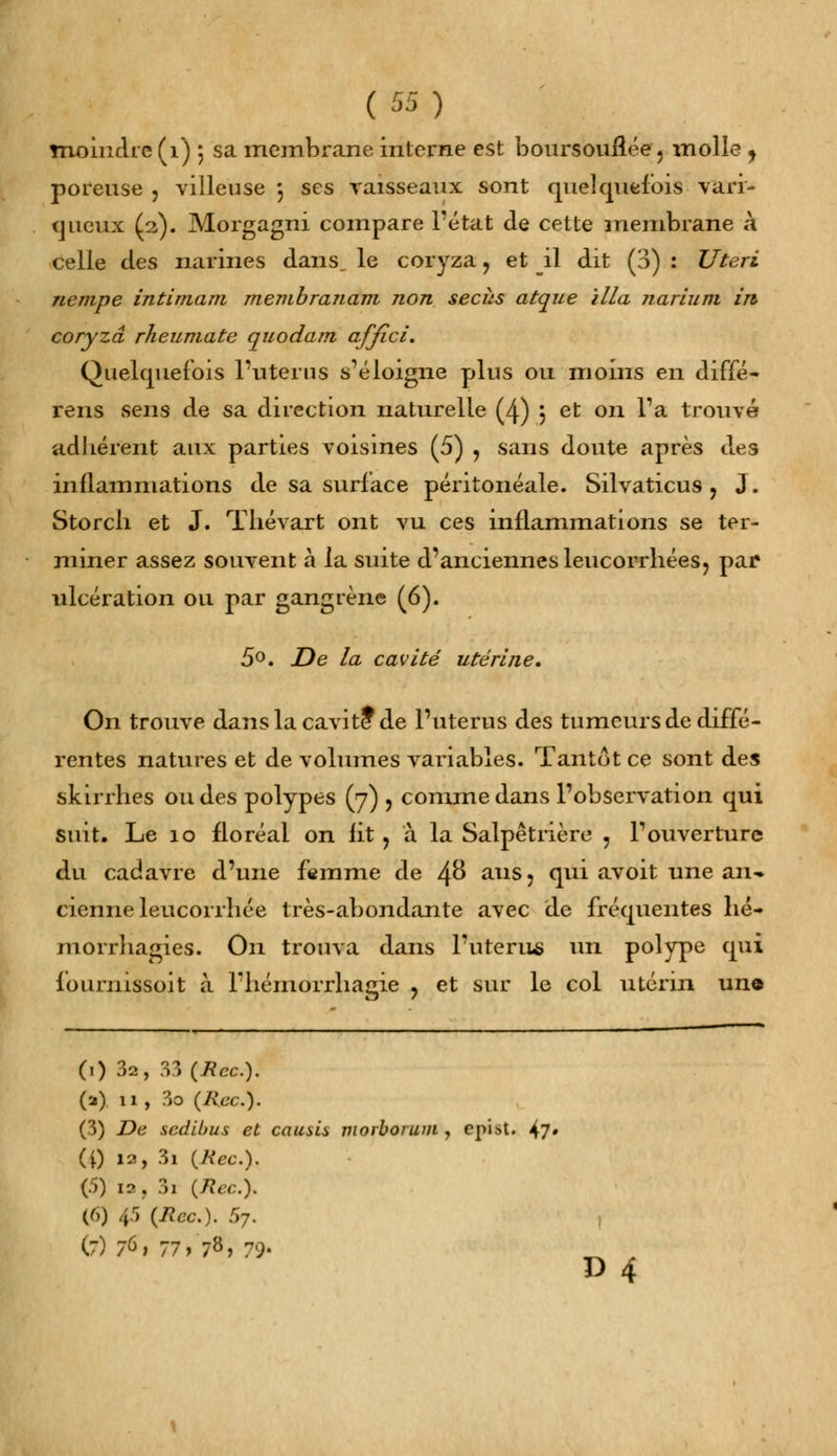 moindre (1) ; sa membrane interne est boursouflée , molle , poreuse , villeuse 3 ses vaisseaux sont quelquefois vari- queux (2). Morgagni compare l'état de cette membrane a celle des narines dans, le coryza , et il dit (3) : Uteri nenipe intimant membranam non secîis atque il/a narium in coryza rheumatc quodam affici. Quelquefois l'utérus s'éloigne plus ou moins en diffé- rens sens de sa direction naturelle (4) ; et on l'a trouvé ad lièrent aux parties voisines (5) ? sans doute après des inflammations de sa surlace péritonéale. Silvaticus , J. Storcli et J. Thévart ont vu ces inflammations se ter- miner assez souvent à la suite d'anciennes leucorrhées, par ulcération ou par gangrène (6). 5°. De la cavité utérine. On trouve dans la cavité* de l'utérus des tumeurs de diffé- rentes natures et de volumes variables. Tantôt ce sont des skirrhes ou des polypes (7) , comme dans l'observation qui suit. Le 10 floréal on fit, à la Salpêtrière , l'ouverture du cadavre d'une femme de 4°* ans ? <llu ^voit une an-» cienne leucorrhée très-abondante avec de fréquentes hé- morrhagies. On trouva dans l'utérus un polype qui fournissait à l'hémorrliagie ? et sur le col utérin une (1) 3a, 33 (Rcc). (a) 11 , 3o (Rcc). (3) De sedibus et causis morborum , epist. ^7» (i) 12, 3i (Rec.% (5) ia, 3i (Rcc). (6) 45 (Rcc.). r>7. 1 (7) 76; 77 > 78> 79' D 4