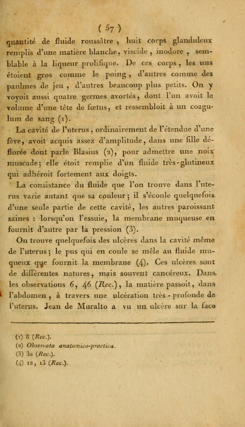 quantité de fluide roussàtre , huit corps glanduleux remplis d'une matière blanche, yiscide , inodore , sem- blable à la liqueur prolifique. De ces corps , les uns étoient gros comme le poing , d'autres comme des paulmes de jeu , d'autres beaucoup plus petits. On y voyoit aussi quatre germes avortés, dont l'un avoit le volume d'une tète de fœtus, et ressembloit à un coagu- lum de sang (1). La cavité de l'utérus , ordinairement de l'étendue d'une fève, avoit acquis assez d'amplitude, dans une fille dé- florée dont parle Blasius (2), pour admettre une noix- muscade: elle étoit remplie d'un fluide très-glutineux qui adhéroit fortement aux doigts. La consistance du fluide que l'on trouve dans l'uté- rus varie autant que sa couleur : il s'écoule quelquefois à'une seule partie de cette cavité, les autres paroissant saines : lorsqu'on l'essuie, la membrane muqueuse en fournit d'autre par la pression (3). On trouve quelquefois des ulcères dans la cavité même de l'utérus : le pus qui en coule se mêle au fluide mu- queux qu,e fournit la membrane (4). Ces ulcères sont de différentes natures, mais souvent cancéreux. Dans, les observations 6, I\G (Rcc.) , la matière passoit, dans • l'abdomen , à travers une ulcération très - profonde de l'utérus. Jean de Muralto a \u un ulcère sur la lace <i) 3 (Rec). (2) Obsenata analomico-practii.a. (3) 32 (Rec). (4 12, i3 {Rcc.y