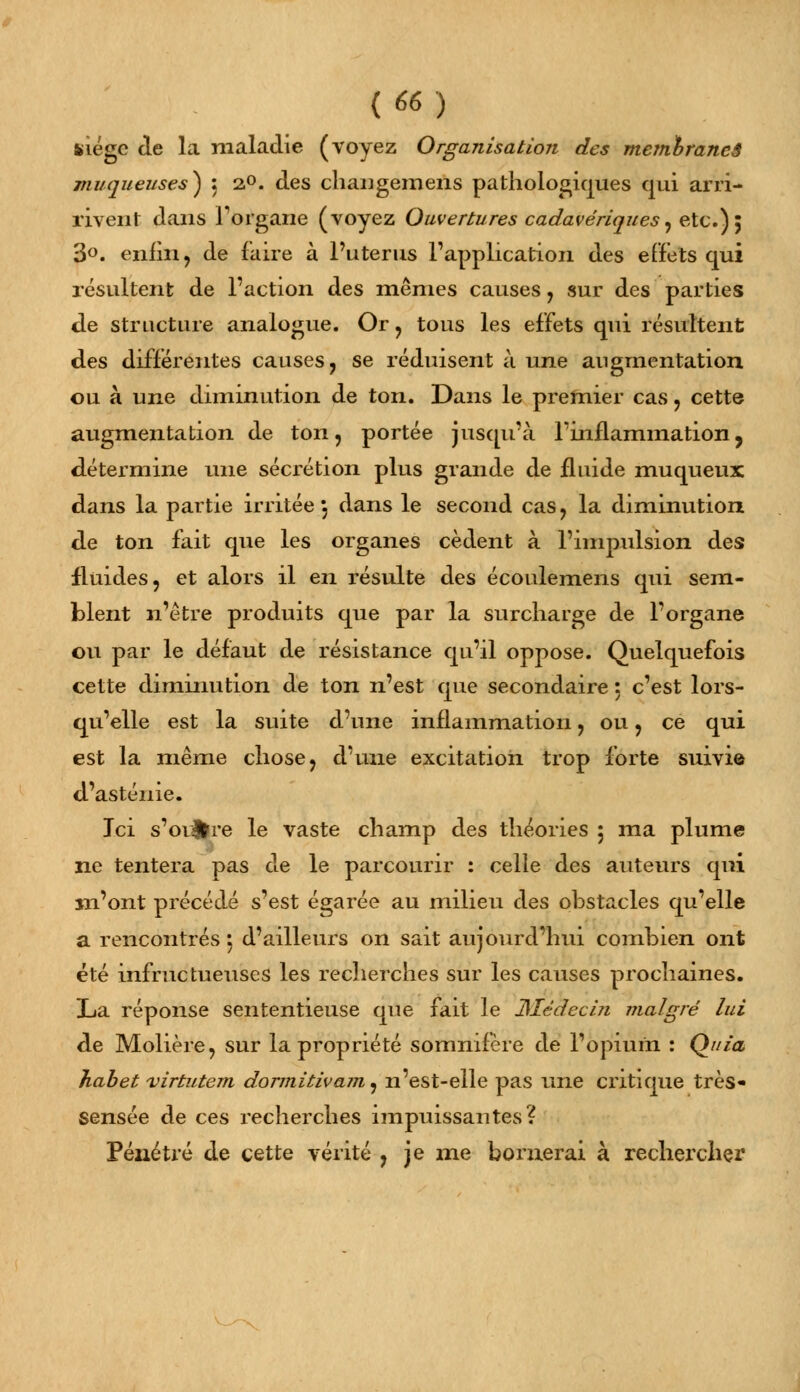 kiégc de la maladie (voyez Organisation des meinbraneâ muqueuses) : 2°. àes changemens pathologiques qui arri- rivent dans l'organe (voyez Ouvertures cadavériques, etc.) 5 3°. enfin, de faire à l'utérus l'application des effets qui résultent de l'action des mêmes causes, sur des parties de structure analogue. Or , tous les effets qui résultent des différentes causes, se réduisent à une augmentation ou à une diminution de ton. Dans le premier cas, cette augmentation de ton, portée jusqu'à l'inflammation, détermine une sécrétion plus grande de fluide muqueux dans la partie irritée , dans le second cas, la diminution de ton fait que les organes cèdent à l'impulsion des fluides, et alors il en résulte des écoulemens qui sem- blent n'être produits que par la surcharge de l'organe ou par le défaut de résistance qu'il oppose. Quelquefois cette diminution de ton n'est que secondaire : c'est lors- qu'elle est la suite d'une inflammation, ou, ce qui est la même chose, d'une excitation trop forte suivie d'asténie. Ici s'oi#re le vaste champ des théories 5 ma plume ne tentera pas de le parcourir : celle des auteurs qui m'ont précédé s'est égarée au milieu des obstacles qu'elle a rencontrés 5 d'ailleurs on sait aujourd'hui combien ont été infructueuses les recherches sur les causes prochaines. La réponse sententieuse que fait le JSIêdecin malgré lui de Molière, sur la propriété somnifère de l'opium : Quia Jiabet virtutem dormitivam, n'est-elle pas une critique très- sensée de ces recherches impuissantes? Pénétré de cette vérité , je me bornerai à rechercher