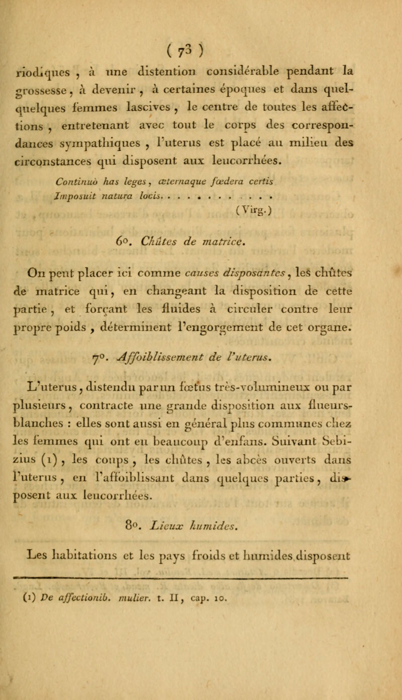 riotliques , à une distention considérable pendant la grossesse, à devenir , à certaines époques et dans quel- quelques femmes lascives , le centre de toutes les affec- tions , entretenant avec tout le corps des correspon- dances sympathiques ? l'utérus est placé au milieu des circonstances qui disposent aux leucorrhées. Continua has leges, œtcrnaque fœdera ccrtis Jmposuit natiira locU ... (Vu--) 6°. Chutes de matrice. On peut placer ici comme causes disposantes, les chûtes de matrice qui, en changeant la disposition de cette partie , et forçant les fluides à circuler contre leur propre poids , déterminent l'engorgement de cet organe. y°. Affaiblissement de Vutérus. L'utérus ? distendu par un fœtus très-volumineux ou par plusieurs, contracte une grande disposition aux flueurs- blancnes : elles sont aussi en général plus communes chez les femmes qui ont eu beaucoup d'enfans. Suivant Sebi- zius (î) , les coups , les chûtes ? les abcès ouverts dans l'utérus j en l'affaiblissant dans quelques parties, dis- posent aux leucorrhées. 8°. Lieux humides. Les habitations et les pays froids et humides disposent (i) De ajjectionib. mulier. t. II, cap. 10.