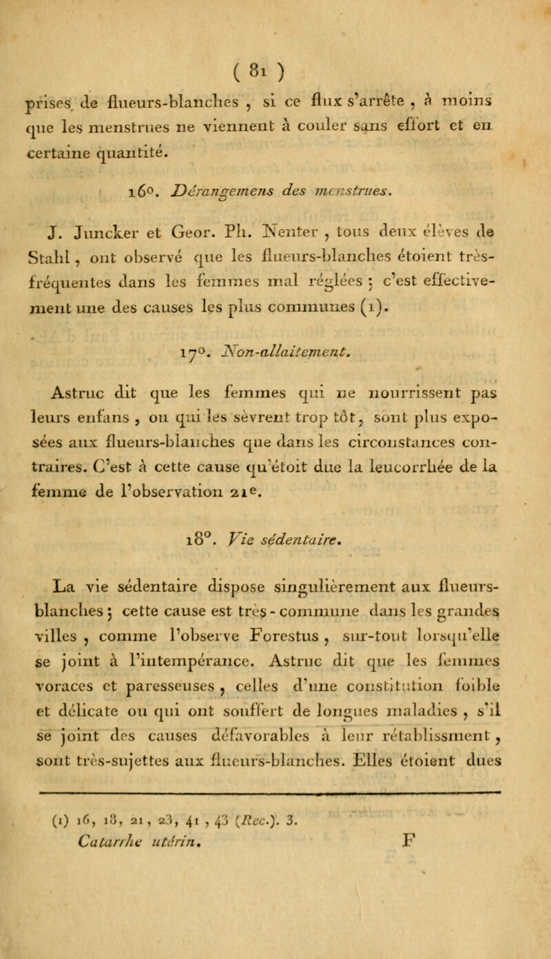 prises, de flueurs-blanches j si ce flux s'arrête , h moins que les menstrues ne viennent à couler sans effort et en certaine quantité. i6°. Dérangemens des menstrues. J. Juncker et Geor. Pli. Nenter , tous deux élèves de Stahl, ont observé que les flueurs-blanches étoient très- fréquentes dans les femmes mal réglées : c'est effective- ment une des causes les plus communes (1). ■7' JSon-allaitement. Astruc dit que les femmes qui ne nourrissent pas leurs enfans , ou qui les sèvrent trop tôt? sont plus expo- sées aux flueurs-blanches que dans les circonstances con- traires. C'est à cette cause qu'étoit due la leucorrhée de la femme de l'observation 21e. 180. Vie sédeîitaire. La vie sédentaire dispose singulièrement aux flueurs- blanches 5 cette cause est très- commune dans les grandes villes , comme l'observe Forestus , sur-tout lorsqu'elle se joint à l'intempérance. Astruc dit que les femmes voraces et paresseuses , celles d'une constitution foible et délicate ou qui ont souffert de longues maladies , s'il se joint des causes défavorables à leur rétablissment , sont très-sujettes aux flueurs-blanches. Elles étoient dues (1) 16, 18, 21, 23, 41 , 4'j (Rec.y. 3. Catar/he utérin.