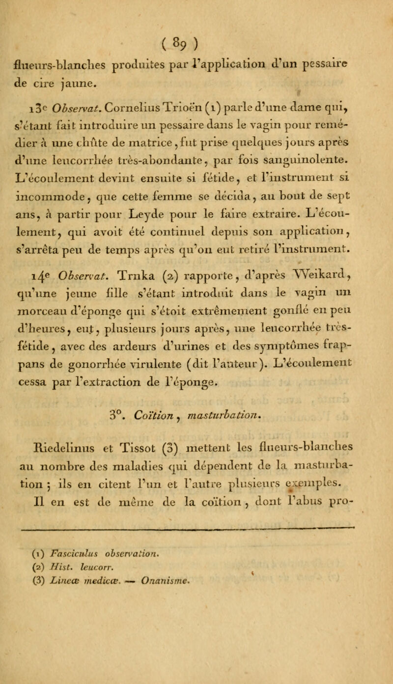 fhieurs-blanches produites par l'application d'un pessaire de cire jaune. i3c Observât. Cornélius Trioé'n (i) parle d'une dame qui, s'étant fait introduire un pessaire dans le vagin pour remé- dier à une chute de matrice,fut prise quelques jours après d'une leucorrhée très-abondante, par fois sanguinolente. L'écoulement devint ensuite si fétide, et l'instrument si incommode, que cette femme se décida, au bout de sept ans, à partir pour Leyde pour le faire extraire. L'écou- lement, qui avoit été continuel depuis son application, s'arrêta peu de temps après qu'on eut retiré l'instrument. i4e Observât. Traita (2) rapporte, d'après YVeikard, qu'une jeune fille s'étant introduit dans le vagin un morceau d'épongé qui s'étoit extrêmement gonflé en peu d'heures, eut, plusieurs jours après, une leucorrhée tivs- fétide, avec des ardeurs d'urines et des symptômes trap- pans de gonorrhée virulente (dit l'auteur). L'écoulement cessa par l'extraction de l'éponge. 3°. Coïtion , masturbation. Riedelinus et Tissot (3) mettent les flueurs-blaiiches au nombre des maladies qui dépendent de la masturba- tion ; ils en citent l'un et Vautre plusieurs exemples. Il en est de même de la coïtion , dont l'abus pro- (1) Fasciculus obsen>aiion. (2) Hist. leucorr. (3) Lineœ medicœ. — Onanisme.