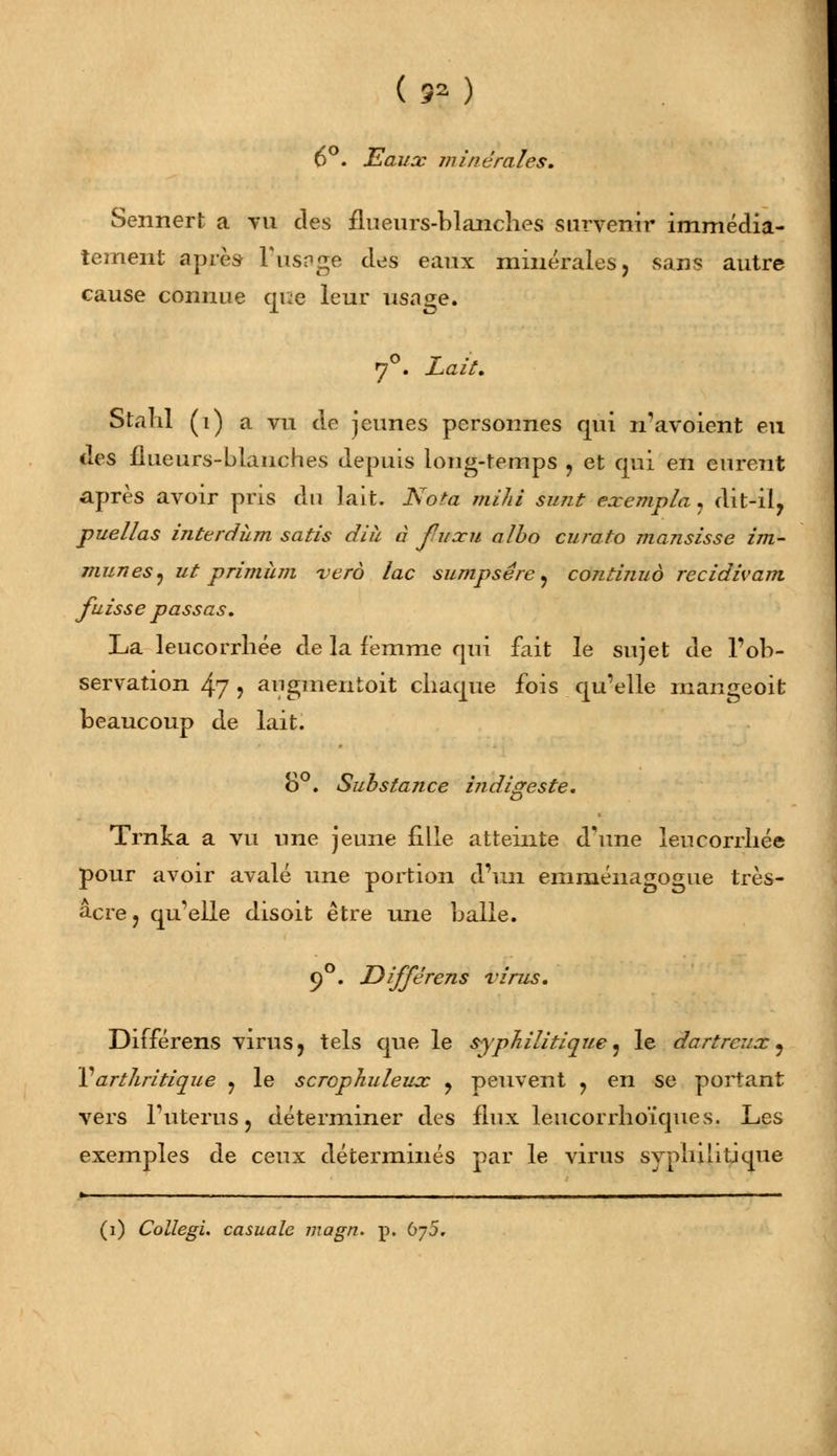 (s?) 6°. Eaux minérales. Sennert a tu des flueurs-blanches survenir immédia- tement après l'usage des eaux minérales, sans autre cause connue que leur usage. 70. Lait. Stahl (i) a vu de jeunes personnes qui n'avoient eu des flueurs-blanches depuis long-temps , et qui en eurent après avoir pris du lait. Nota mihi sunt exempta, dit-il, puellas interdùm satis dih à fuxu albo curato mansisse im- munes, ut primhm verà lac sumpsêre, continua récidivant fuisse passas. La leucorrhée de la femme qui fait le sujet de l'ob- servation 47 j augmentait chaque fois qu'elle mangeoit beaucoup de lait. 8°. Substance indigeste. Trnka a vu une jeune fille atteinte d'une leucorrhée pour avoir avalé une portion d'un emméiiagogue très- acre , qu'elle disoit être une balle. 9°. Différens virus. Différens virus, tels que le syphilitique, le dartreux, Y arthritique , le scrcphuleux , peuvent , en se portant vers l'utérusj déterminer des flux leucorrhoïques. Les exemples de ceux déterminés par le virus syphilitique (i) Collegi. casuale magn. p. bj5.