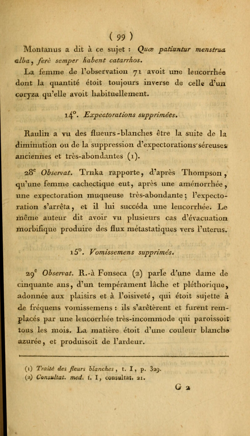 Montanus a dit à ce sujet : Quœ patiuntur menstrua alba, ferè semper habent catarrhos. La femme de l'observation 71 avoit une leucorrhée dont la quantité étoit toujours inverse de celle d'un coryza qu'elle avoit habituellement. l4°. Expectorations supprimées» Raulin a vu des flueurs-blanches être la suite de la diminution ou de la suppression d'expectorations séreuses anciennes et très-abondantes (1). 28e Observât. Trnka rapporte, d'après Thompson, qu'une femme cachectique eut, après une aménorrhée, une expectoration muqueuse très-abondante 5 l'expecto- ration s'arrêta, et il lui succéda une leucorrhée. Le même auteur dit avoir vu plusieurs cas d'évacuation morbifique produire des flux métastatiques vers l'utérus. i5°. Vomissemcns supprimés. 29e Observât. R.-à Fonseca (2) parle d'une dame de cinquante ans, d'un tempérament lâche et pléthorique, adonnée aux plaisirs et à l'oisiveté, qui étoit sujette à de fréquens vomissemens : ils s'arêtèrent et furent rem- placés par une leucorrhée très-incommode qui paroissoit tous les mois. La matière étoit d'une couleur blanche- azurée, et produisoit de l'ardeur. (1) Traité des fleurs blanches , t. I, p. 329. (2) Consultât, med. t. I, consultât, 21. G 2