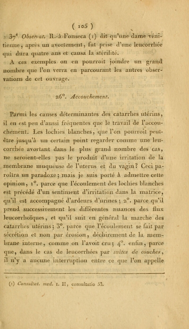 J-c Obsenat. It.-à-Fonseca (1) dit qu'une dame véni- tienne, après un avortement, fut prise d'une leucorrhée qui dura quatre ans et causa la stérilité. A ces exemples on en pourroit joindre un grand nombre que l'on verra en parcourant les autres obser- vations de cet ouvrage. 2.6°. Accouchement. Parmi les causes déterminantes des catarrhes utérins, il en est peu d'aussi fréquentes que le travail de l'accou- chement. Les lochies blanches, que l'on pourroit peut- être jusqu'à un certain point regarder comme une leu- corrhée avortant dans le plus grand nombre des cas, ne seroient-elles pas le produit d'une irritation de la membrane muqueuse de l'utérus et du vagin? Ceci pa- raîtra un paradoxe ; mais je suis porté à admettre cette opinion, i°. parce que l'écoulement des lochies blanches est précédé d'un sentiment d'irritation dans la matrice, qu'il est accompagné d'ardeurs d'urines 5 20. parce qu'il prend successivement les différentes nuances des flux leucorrhoïques, et qu'il suit en général la marche des catarrhes utérins: 3°. parce que l'écoulement se fait par sécrétion et non par érosion, déchirement de la mem- brane interne, comme on L'avait cru: 4°- enfin, parce que, dans le cas de leucorrhées par suites de couches, il n'y a aucune interruption entre ce que Ton appelle (•) Consultât, med. 1. II, consultatif) fâ.