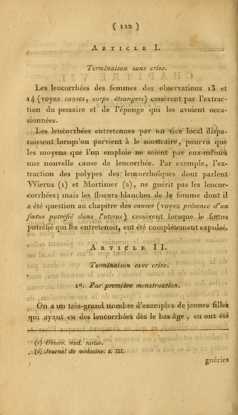 ( M») Article I. Terminaison sans crise. Les leucorrhées des femmes des observations i3 et -14 (voyez causes ? corps étrangers} cessèrent par Fextrac- tion du pessaire et de l'éponge qui les avoient occa- sionnées. Les leucorrhées entretenues par un vice local dispa- roissent lorsqu'on parvient à le soustraire , pourvu que les moyens que l'on emploie ne soient pas eux-mêmes une nouvelle cause de leucorrhée. Par exemple, Tex- traction des polypes des leucorrhoïques dont parlent Wlerus (1) et Mortimer (2,) ? ne guérit pas les leucor- corrhées : mais les llueurs-blanches de la femme dont il a été question au chapitre des causes (voyez présence d'un fœtus putréfié dans F utérus} cessèrent lorsque le fœtus putréfié qui les entretenoit, eut été complètement expulsé. Article IL Terminaison avec crise. 10. Par première menstruation. ( On a un très-grand, nombre d'exemples de jeunes filles qui avant eu des leucorrhées dès le bas âge ? en ont été • (1) Glncrv. med. rarior. .! (2) Journal de médecine. U JIL guéries