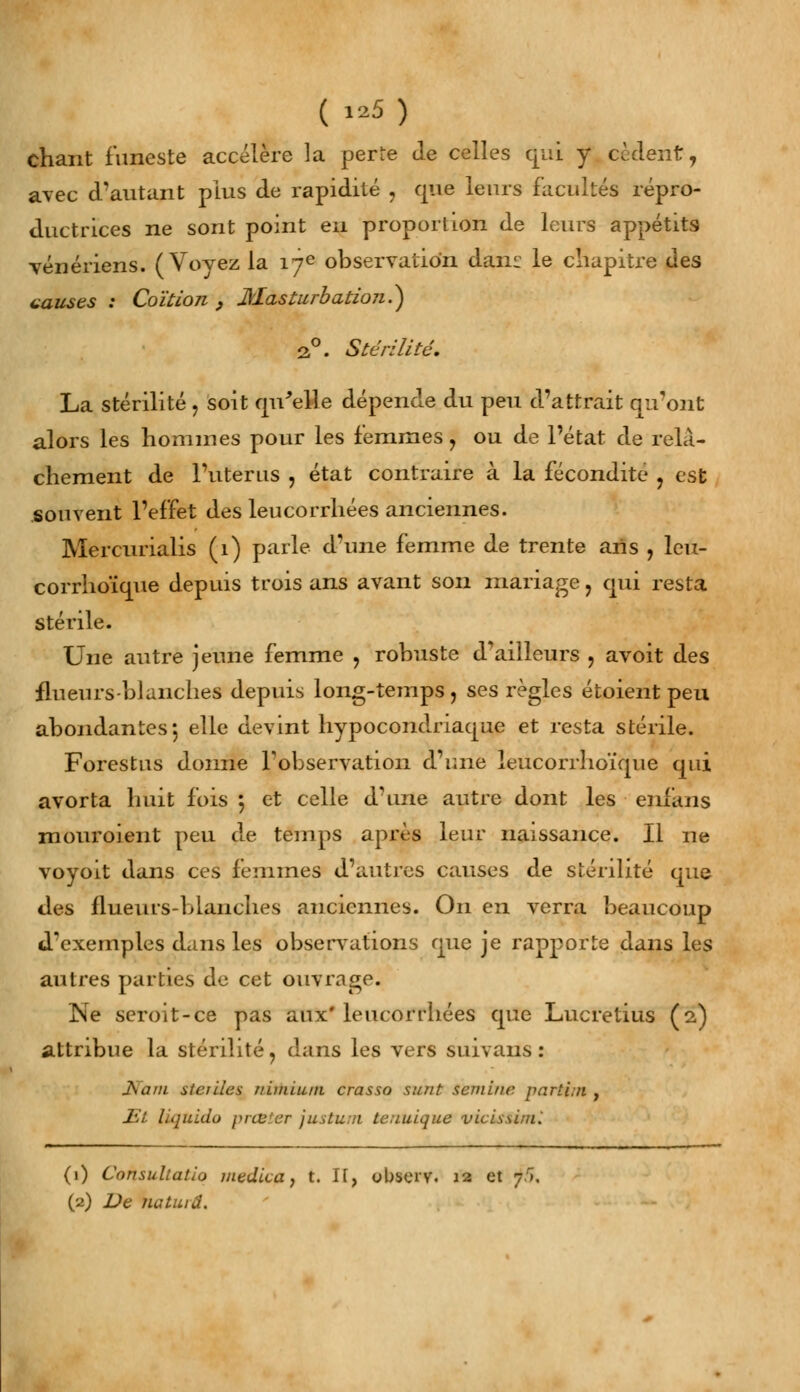 ( «5) chant funeste accélère la per-e de celles qui y cèdent, avec d'autant plus de rapidité , que leurs facultés répro- ductrices ne sont point en proportion de leurs appétits vénériens. (Voyez la 17e observation dam le chapitre des causes : Coïtion , Masturbation?) 2°. Stérilité. La stérilité, soit qu'elle dépende du peu d'attrait qu'ont alors les hommes pour les femmes , ou de l'état de relâ- chement de l'utérus , état contraire à la fécondité , est souvent l'effet des leucorrhées anciennes. Mercurialis (1) parle d'une femme de trente ans , leu- corrhoïque depuis trois ans avant son mariage , qui resta stérile. Une autre jeune femme , robuste dVilleurs , avoit des flueurs-blanches depuis long-temps, ses règles étoient peu abondantes-, elle devint hypocondriaque et resta stérile. Forestus donne l'observation d'une ieucorrhoïque qui avorta huit fois 5 et celle d'une autre dont les enians mouroient peu de temps après leur naissance. Il ne voyoit dans ces femmes d'autres causes de stérilité que des nueurs-blanches anciennes. On en verra beaucoup d'exemples dans les observations que je rapporte dans les autres parties de cet ouvrage. Ne seroit-ce pas aux'leucorrhées que Lucretius (2,) attribue la stérilité, dans les vers suivans : Nam stciiles riunium crasso su/it semble partin , Et liquida prcu'.cr justum teuuique vicissinù (1) Consuliatio médita, t. If, obsci'V. 12 et 7/», (2) De natiuâ.