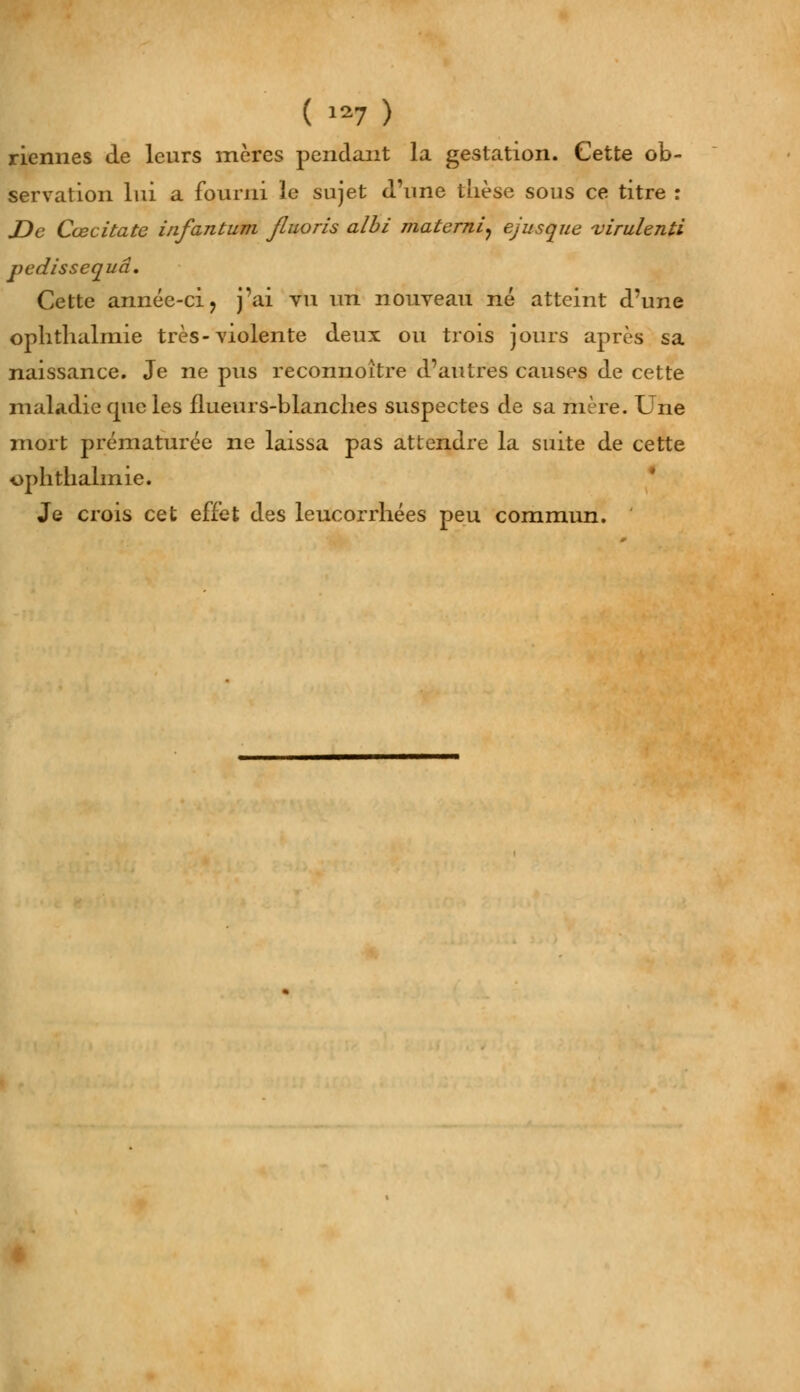 riennes de leurs mères pendant la gestation. Cette ob- servation lui a fourni le sujet d'une thèse sous ce titre : JDe Cœcitate infantum Jluoris albi materni, ejusque virulenti pedissequâ. Cette année-ci > j'ai vu un nouveau né atteint d'une ophthalmie très-violente deux ou trois jours après sa naissance. Je ne pus reconnoître d'autres causes de cette maladie que les flueurs-blanches suspectes de sa mère. Une mort prématurée ne laissa pas attendre la suite de cette ophthalmie. Je crois cet effet des leucorrhées peu commun.