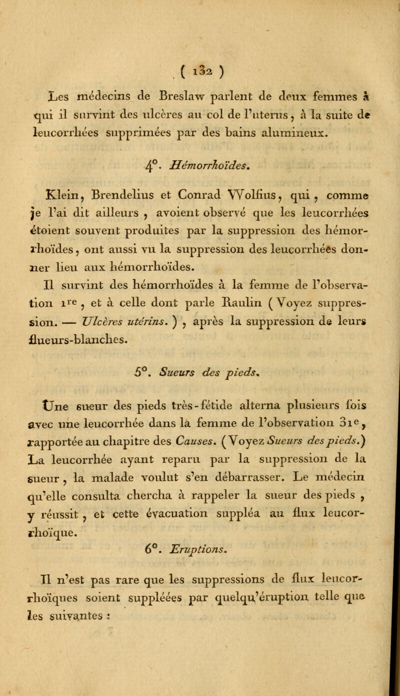 . ( » ) Les médecins de Breslaw parlent de deux femmes à qui il survint des ulcères au col de 1' utérus, à la suite de leucorrhées supprimées par des bains alumineux. 4°. Hémorrhoïdes. Klein ? Brendelius et Conrad Wolfius, qui , comme je l'ai dit ailleurs , avoient observé que les leucorrhées étoient souvent produites par la suppression des hémor- rhoïdes ? ont aussi vu la suppression des leucorrhées don- ner lieu aux hémorrhoïdes. Il survint des hémorrhoïdes à la femme de l'observa- tion ire ? et à celle dont parle Raulin ( Voyez suppres- sion. — Ulcères utérins. ) ? après la suppression de leurs flueurs-blanches. 5°. Sueurs des pieds* Une 6ueur des pieds très-fétide alterna plusieurs fois avec une leucorrhée dans la femme de l'observation 3ie, rapportée au chapitre des Causes. (V oyez Sueurs des pieds.) La leucorrhée ayant reparu par la suppression de la sueur , la malade voulut s'en débarrasser. Le médecin qu'elle consulta chercha à rappeler la sueur des pieds , y réussit ? et cette évacuation suppléa au flux leucor- rhoïque. 6°. Eruptions. Tl n'est pas rare que les suppressions de flux leucor- rhoïques soient suppléées par quelqu'éruption telle que les suivantes :