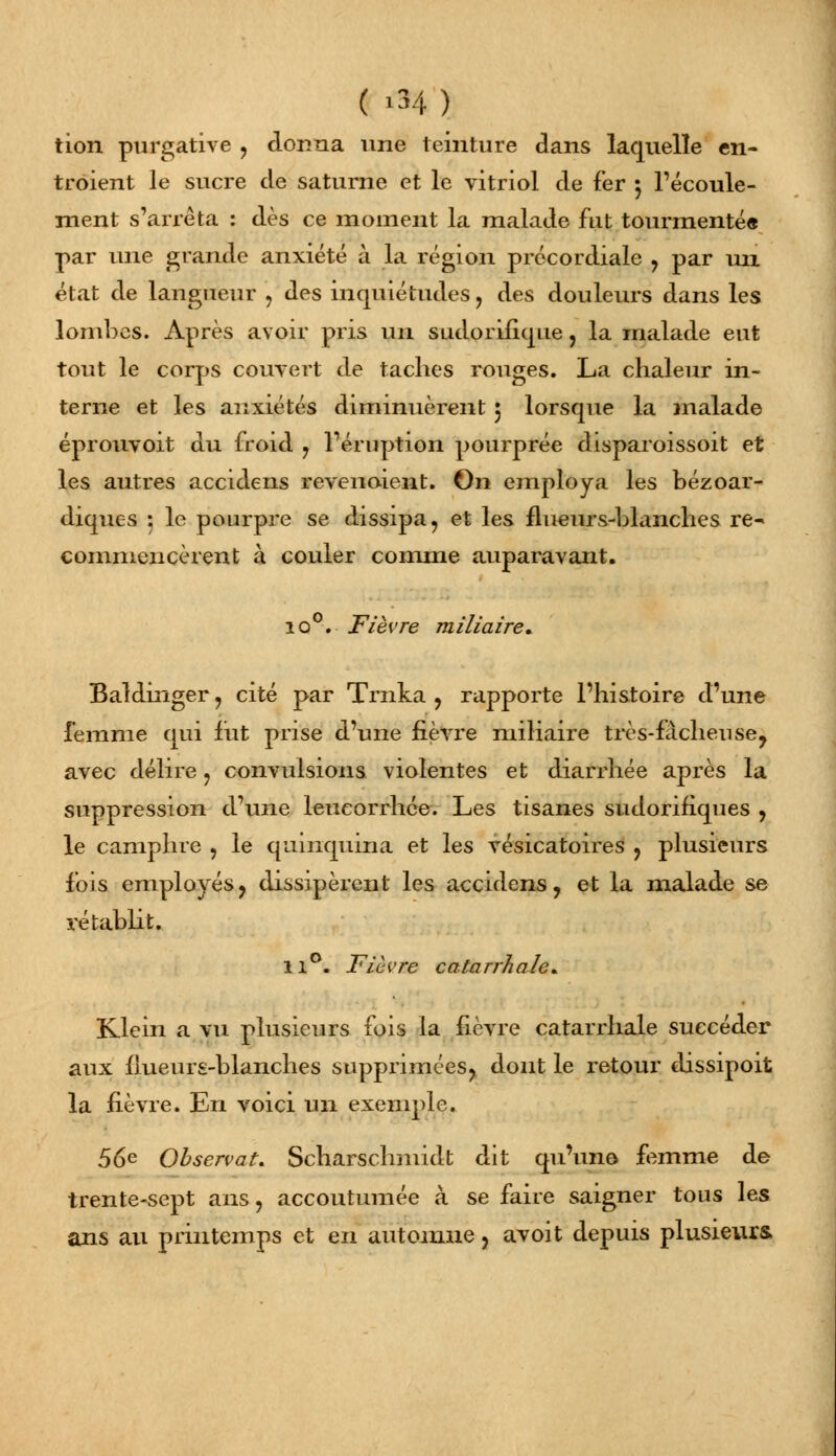 ( '34 ) tion purgative , donna une teinture dans laquelle en- troient le sucre de saturne et le vitriol de fer 5 l'écoule- ment s'arrêta : dès ce moment la malade fut tourmenté» par une grande anxiété à la région précordiale ? par un état de langueur , des inquiétudes , des douleurs dans les lombes. Après avoir pris un sudorifique, la malade eut tout le corps couvert de taches rouges. La chaleur in- terne et les anxiétés diminuèrent 5 lorsque la malade éprouvoit du froid ? l'éruption pourprée disparoissoit et les autres accidens revenoient. On employa les bézoar- diques ; le pourpre se dissipa, et les flueurs-blanches re- commencèrent à couler comme auparavant. io°. Fièvre miliaire» Baldinger ? cité par Trnka , rapporte l'histoire d'une femme qui fut prise d'une fièvre miliaire très-f adieu se, avec délire ? convulsions violentes et diarrhée après la suppression d'une leucorrhée. Les tisanes sudorifiques , le camphre 5 le quinquina et les vésicatoires ? plusieurs fois employés, dissipèrent les accidens, et la malade se rétablit. 11°. Fièvre catarrhale* Klein a vu plusieurs fois la fièvre cararrhale succéder aux ffueurs-blanches supprimées, dont le retour dissipoit la fièvre. En voici un exemple. 56e Observât. Scharschmidt dit qu'une femme de trente-sept ans, accoutumée à se faire saigner tous les ans au printemps et en automne, avoit depuis plusieurs