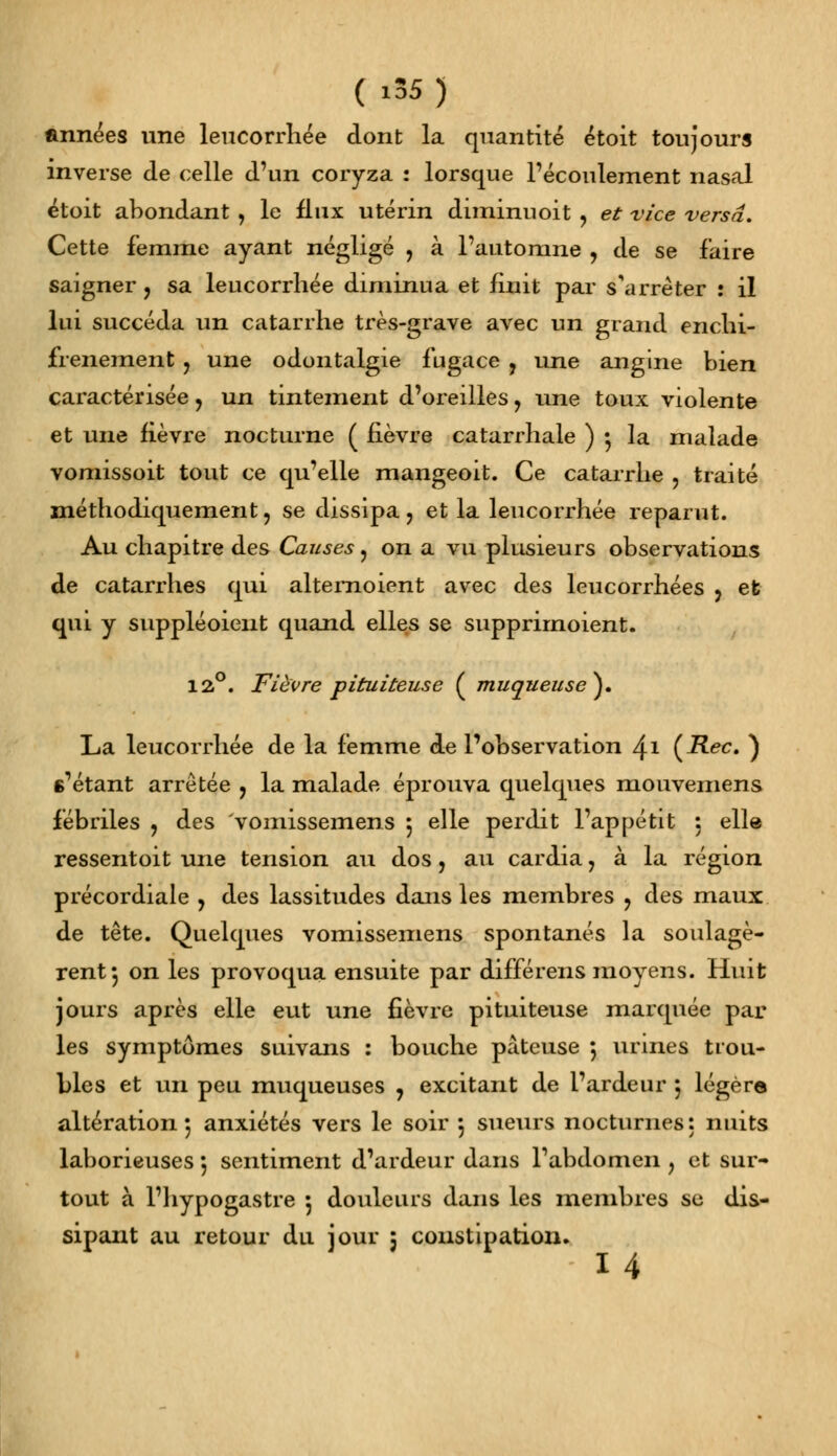 («95) années une leucorrhée dont la quantité étoit toujours inverse de celle d'un coryza : lorsque l'écoulement nasal étoit abondant , le flux utérin diminuoit , et vice versa. Cette femme ayant négligé , à l'automne , de se faire saigner, sa leucorrhée diminua et finit par s'arrêter : il lui succéda un catarrhe très-grave avec un grand enchi- frenement ? une odontalgie fugace , une angine bien caractérisée> un tintement d'oreilles ? une toux violente et une fièvre nocturne ( fièvre catarrhale ) •, la malade vomissoit tout ce qu'elle mangeoit. Ce catarrhe , traité méthodiquement, se dissipa ? et la leucorrhée reparut. Au chapitre des Causes ? on a vu plusieurs observations de catarrhes qui alternoient avec des leucorrhées ? et qui y suppléoient quand elles se supprirnoient. 12°. Fièvre pituiteuse ( muqueuse}* La leucorrhée de la femme de l'observation \\ (Rec. ) s'étant arrêtée ? la malade éprouva quelques mouvemens fébriles ? des vomissemens $ elle perdit l'appétit : elle ressentoit une tension au dos, au cardia, à la région précordiale , des lassitudes dans les membres , des maux de tête. Quelques vomissemens spontanés la soulagè- rent 5 on les provoqua ensuite par différens moyens. Huit jours après elle eut une fièvre pituiteuse marquée par les symptômes suivans : bouche pâteuse 5 urines trou- bles et un peu muqueuses , excitant de l'ardeur 5 légère altération 5 anxiétés vers le soir 5 sueurs nocturnes: nuits laborieuses 5 sentiment d'ardeur dans l'abdomen , et sur- tout à l'hypogastre 5 douleurs dans les membres se dis- sipant au retour du jour 5 constipation.