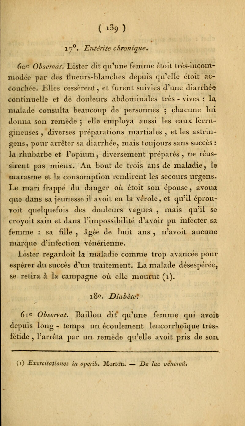 17°. Entérite chronique. 6or Observât. Lister dit qu'une femme étoit très-incorrt- modée par des flucurs-blanches depuis qu'elle étoit ac- couchée. Elles cessèrent, et furent suivies d'une diarrhée continuelle et de douleurs abdominales très - vives : lu. malade consulta beaucoup de personnes 5 chacune lui donna son remède ; elle employa aussi les eaux ferru- gineuses , diverses préparations martiales , et les astrin- gens, pour arrêter sa diarrhée, mais toujours sans succès : la rhubarbe et l'opium, diversement préparés , ne réus- sirent pas mieux. Au bout de trois ans de maladie, le marasme et la consomption rendirent les secours urgens. Le mari frappé du danger où étoit son épouse, avoua que dans sa jeunesse il avoit eu la vérole, et qu'il éprou- voit quelquefois des douleurs vagues , mais qu'il se croyoit sain et dans l'impossibilité d'avoir pu infecter sa femme : sa fille , âgée de huit ans , n'avoit aucune marque d'mfêction vénérienne. Lister regardoit la maladie comme trop avancée pour espérer du succès d'un traitement. La malade désespérée, se retira à la campagne où elle mourut (1). 180. Diabète: 61e Observât. Baillou dit qu'une femme qui avoifc depuis long - temps un écoulement leucorrhoïque très- fétide , l'arrêta par un remède qu'elle avoit pris de son. (0 Excrcitationes lu operlb. Mortcm. — De lue vénered.