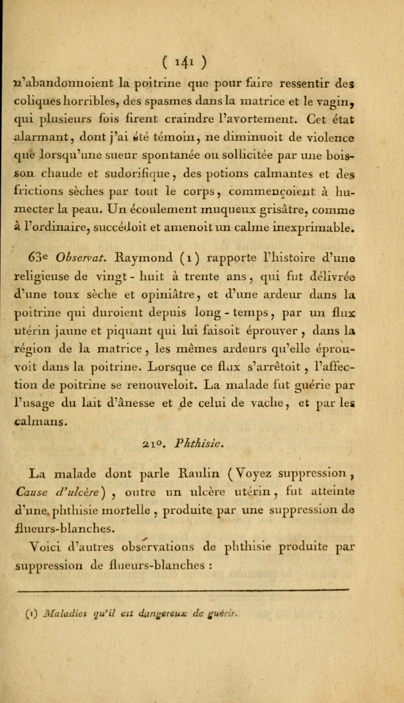 n'abandonnoient la poitrine que pour faire ressentir des coliques horribles, des spasmes dans la matrice et le vagin, qui plusieurs fois firent craindre l'avortement. Cet état alarmant, dont j'ai «té témoin, ne diminuoit de violence que lorsqu'une sueur spontanée ou sollicitée par une bois- son chaude et sudorifique, des potions calmantes et des frictions sèches par tout le corps, commençoient à hu- mecter la peau. Un écoulement muqueux grisâtre, comme à l'ordinaire, succédoit et amenoitun calme inexprimable. 63e Observât. Raymond ( 1 ) rapporte l'histoire d'une religieuse de vingt - huit à trente ans , qui fut délivrée d'une toux sèche et opiniâtre, et d'une ardeur dans la poitrine qui duroient depuis long - temps, par un flux utérin jaune et piquant qui lui faisoit éprouver , dans la région de la matrice , les mêmes ardeurs qu'elle éprou- voit dans la poitrine. Lorsque ce flux s'arrêtoit , l'affec- tion de poitrine se renouveloit. La malade fut guérie par l'usage du lait d'ânesse et de celui de vache, et par les caïmans. 210. Phthisie. La malade dont parle Raulin ( Voyez suppression , Cause d'ulcère*) , outre un ulcère utérin, fut atteinte d'une, phthisie mortelle , produite par une suppression de flueurs-blanches. Voici d'autres observations de phtlusie produite par suppression de flueurs-blanches : (i) Maladies qu'il tst d^n^ereux de guérii.