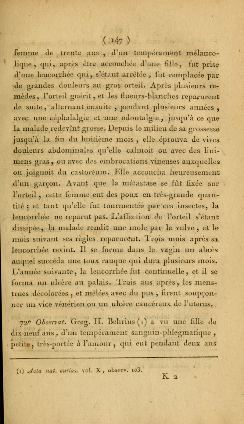 (>47) femme de trente ans , d'un tempérament mélanco- lique, qui, après être accouchée d'une fille, fut prise d'une leucorrhée quij s'étaut arrêtée , fut remplacée par de grandes douleurs au gros orteil. Après plusieurs re- mèdes ? l'orteil guérit, et les flueurs-blanches reparurent de suite, alternant ensuite , pendant plusieurs années , avec une céphalalgie et une odontalgie , jusqu'à ce que la malade redevint grosse. Depuis le milieu de sa grossesse jusqu'à la fin du huitième mois , elle éprouva de vives douleurs abdominales qu'elle calmoit ou avec des lini- mens gras, ou avec des cmbrocations vineuses auxquelles on joignoit du casloréum. Elle accoucha heureusement d\m garçon. Avant que la métastase se fut fixée sur l'orteil , celte femme eut des poux en très-grande quan- tité : et tant qu'elle fut tourmentée par ces insectes, la leucorrhée ne reparut pas. L'affection de l'orteil s étant dissipée, la malade rendit une mole par la vulve , et le mois suivant ses règles reparurent. Trois mois après sa. leucorrhée revint. Il se forma dans le vagin un abcès auquel succéda une toux rauque qui dura plusieurs mois. 1/aimée suivante, la leucorrhée fut continuelle, et il se forma un ulcère au palais. Trois ans après, les mens- trues décolorées , et mêlées avec du pus , firent soupçon- ner un vice vénérien ou un ulcère cancéreux de l'utérus. 72e Observât. Gre^. II. Behrius(i) a vu une fille de dix-neuf'ans, diui tempérament sanguîn-phlegmatique , petite, très-portée à l'amourj qui eut pendant deux ans (i) AvLa nat. curies, yol. X, obfexv. io3. K a