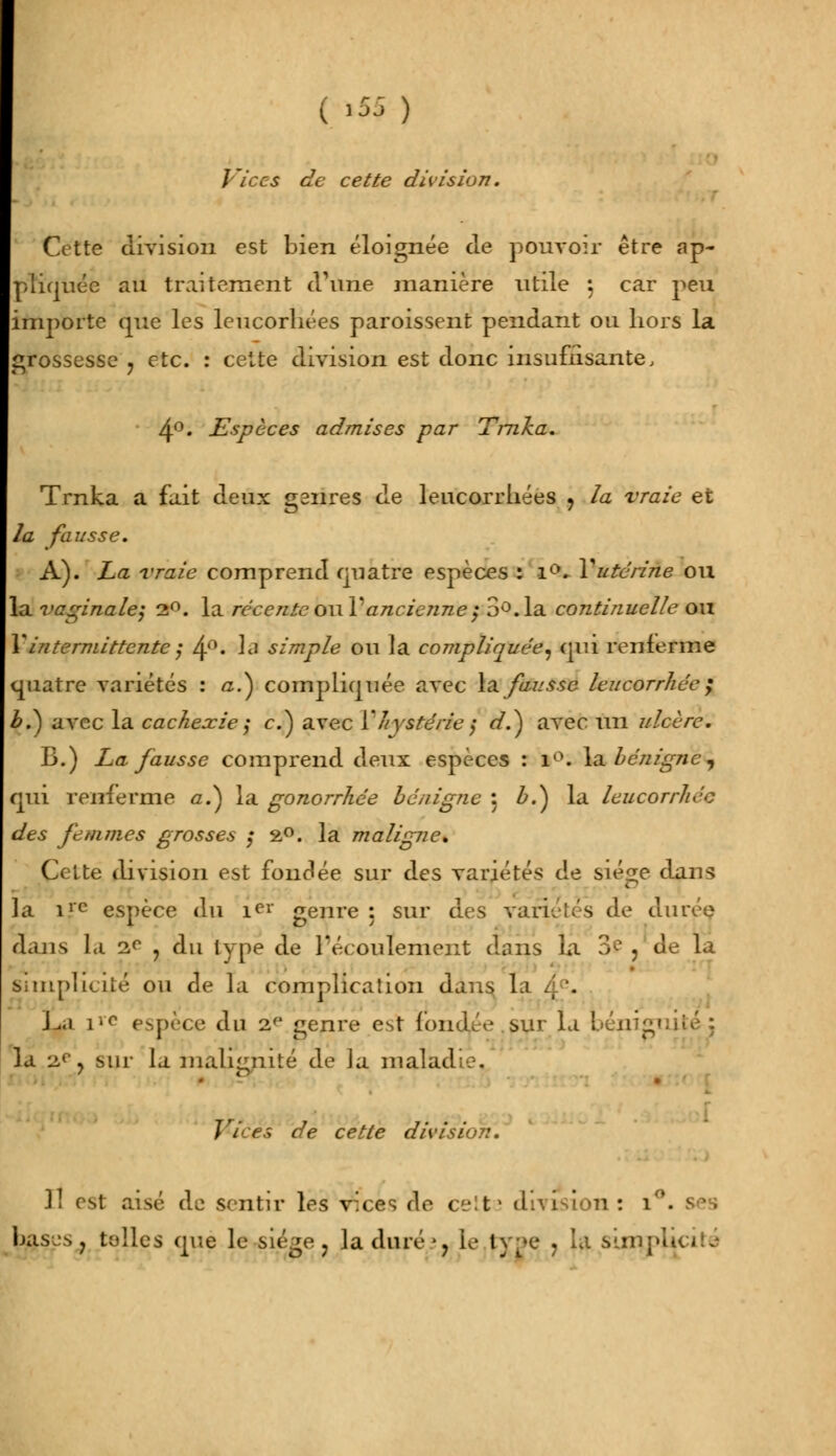 Vices de cette division. Cette division est bien éloignée de pouvoir être ap- pliquée au traitement d'une manière utile \ car peu importe que les leucorhées paroissent pendant ou hors la grossesse 7 etc. : cette division est donc insuffisante, 4°. Espèces admises par Trnka. Trnka a fait deux gsnres de leucorrhées 7 la vraie et la fausse. A). La vraie comprend quatre espèces : i°. Y utérine ou la vaginale} 2°. la récente oui'ancienne ; 3°. la continuelle ou Y intermittente j 4°' lfl simple ou la compliquée, qm renferme quatre variétés : /z.) compliquée avec la fausse leucorrhée ; £.) avec la cachexie $ e.) avec Yhystérie ; </.) avec un ulcère. 13.) La fausse comprend deux espèces : 1°. la bénigne, qui renferme û.) la gonorrhée bénigne : Z>.) la leucorrhée des femmes grosses ; 2°. la maligne* (Jette division est fondée sur des variétés de siège dans la ilc espèce du iei* genre: sur des v de durée dans la 2e , du type de l'écoulement dans La 3f ? de la Simplicité ou de la complication dans la JJti \'c espèce du 2e genre est fondée sur la bénigi la 2°} sur la malignité de la mal... Vices de cette division. 11 est aisé de sentir les vices de ce:t> division: î