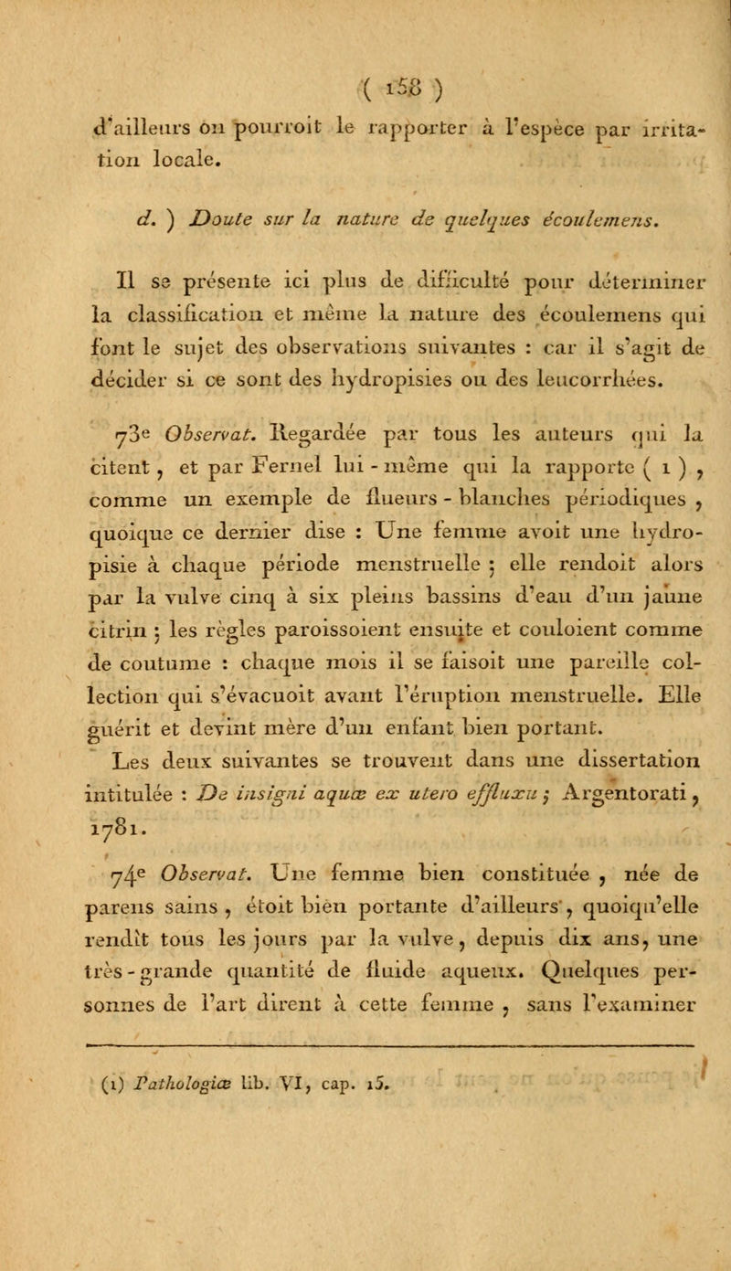 d'ailleurs oh pourroit le rapporter à. l'espèce par irrita- tion locale. d. ) Doute sur la nature de quelques écoulemejis. Il se présente ici plus de difficulté pour déterminer la classification et même La nature des écoulemens qui font le sujet des observations suivantes : car il s'agit de décider si ce sont des hydropisies ou des leucorrhées. y3e Observât. Regardée par tous les auteurs qui la citent, et par Femel lui - même qui la rapporte ( 1 ) , comme un exemple de {lueurs - blanches périodiques , quoique ce dernier dise : Une femme avoit une hydro- pisie à chaque période menstruelle 5 elle rendoit alors par la vulve cinq à six pleins bassins d'eau d'un jaune citrin 5 les règles paroissoient ensuite et couloient comme de coutume : chaque mois il se faisoit une pareille col- lection qui s'évacuoit avant l'éruption menstruelle. Elle guérit et devint mère d'un enfant bien portant. Les deux suivantes se trouvent dans une dissertation intitulée : De insîgni aquœ ex utero efjluxu $ Argentorati ? 1781. 74e Observât. Une femme bien constituée , née de parens sains , étoit bien portante d'ailleurs' , quoiqu'elle rendit tous les jours par la vulve, depuis dix ans, une très-grande quantité de fluide aqueux. Quelques per- sonnes de l'art dirent à cette femme , sans l'examiner (1) Pathologiœ lib. VI, cap. i5.