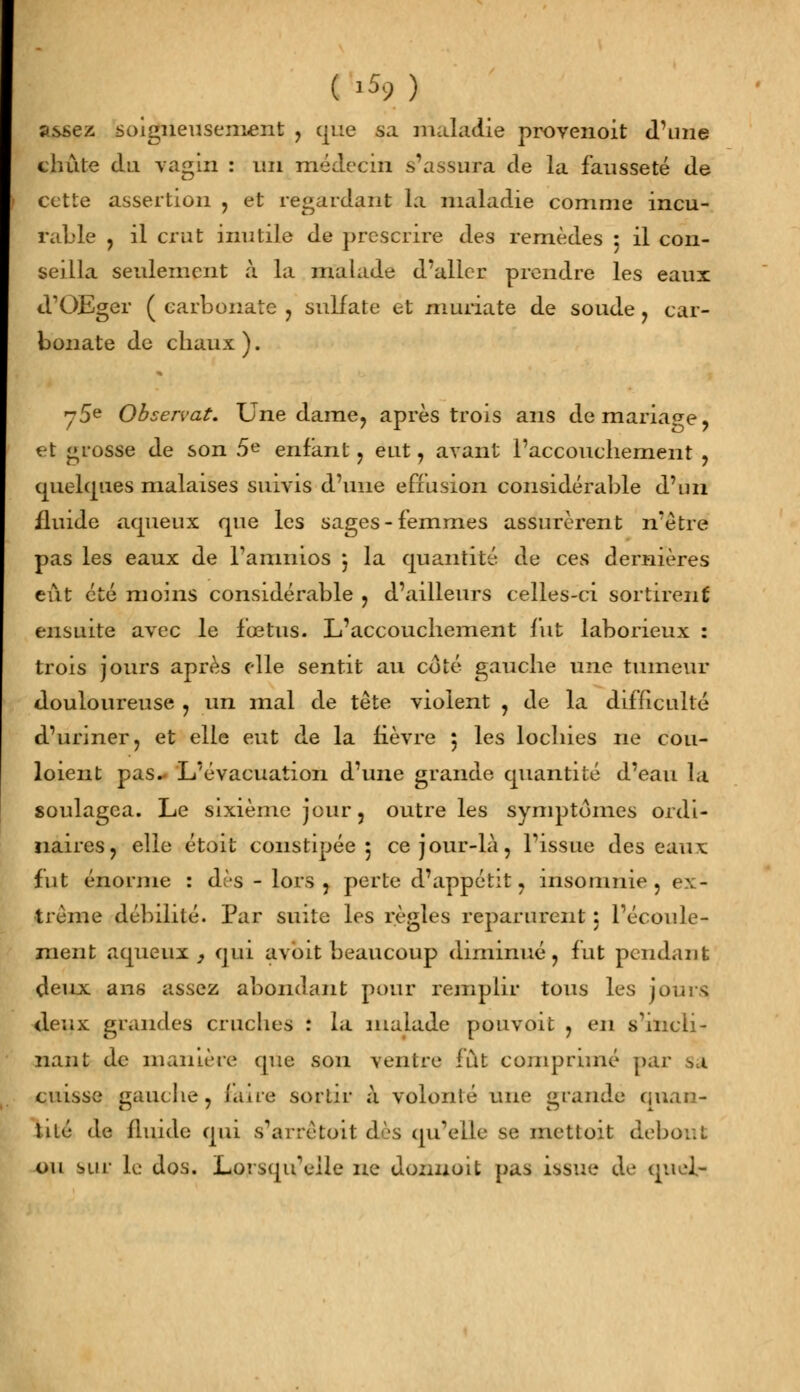 ( l5? ) assez soigneusement , que sa maladie provenoit d'une chute du vagin : un médecin s'assura de la fausseté de cette assertion , et regardant la maladie comme incu- rable , il crut inutile de prescrire des remèdes 5 il con- seilla seulement à la malade d'aller prendre les eaux «TOEger ( carbonate , sulfate et muriate de soude , car- bonate de chaux ). / 5e Observât. Une dame, après trois ans de mariage, -t grosse de son 5e enfant, eut, avant l'accouchement , quelques malaises suivis d'une effusion considérable d'un fluide aqueux que les sages-femmes assurèrent n'être pas les eaux de Tanin 10s j la quantité de ces dernières eût été moins considérable , d'ailleurs celles-ci sortirent ensuite avec le fœtus. L'accouchement fut laborieux : trois jours après elle sentit au coté gauche une tumeur douloureuse , un mal de tète violent , de la difficulté d'uriner, et elle eut de la lièvre 5 les lochies ne cou- loient pas. L'évacuation d'une grande quantité d'eau la soulagea. Le sixième jour, outre les symptômes ordi- naires, elle étoit constipée 5 ce jour-là, l'issue des eaux fut énorme : dès - lors , perte d'appétit, insomnie , ex- trême débilité. Par suite les règles reparurent : l'écoule- ment aqueux , qui avoit beaucoup diminué, fut pendant deux ans assez abondant pour remplir tous les jours deux grandes cruches : la malade pouvoit , en s'incli- nant de manière que son ventre fût comprimé par sa cuisse gauche, (aire sortir à volonté une grande ([nau- tile de fluide qui s'arrêfcoit dès qu'elle se mettoit debout ou sur le dos. Lorsqu'elle ne donnoit pas issue de quel-