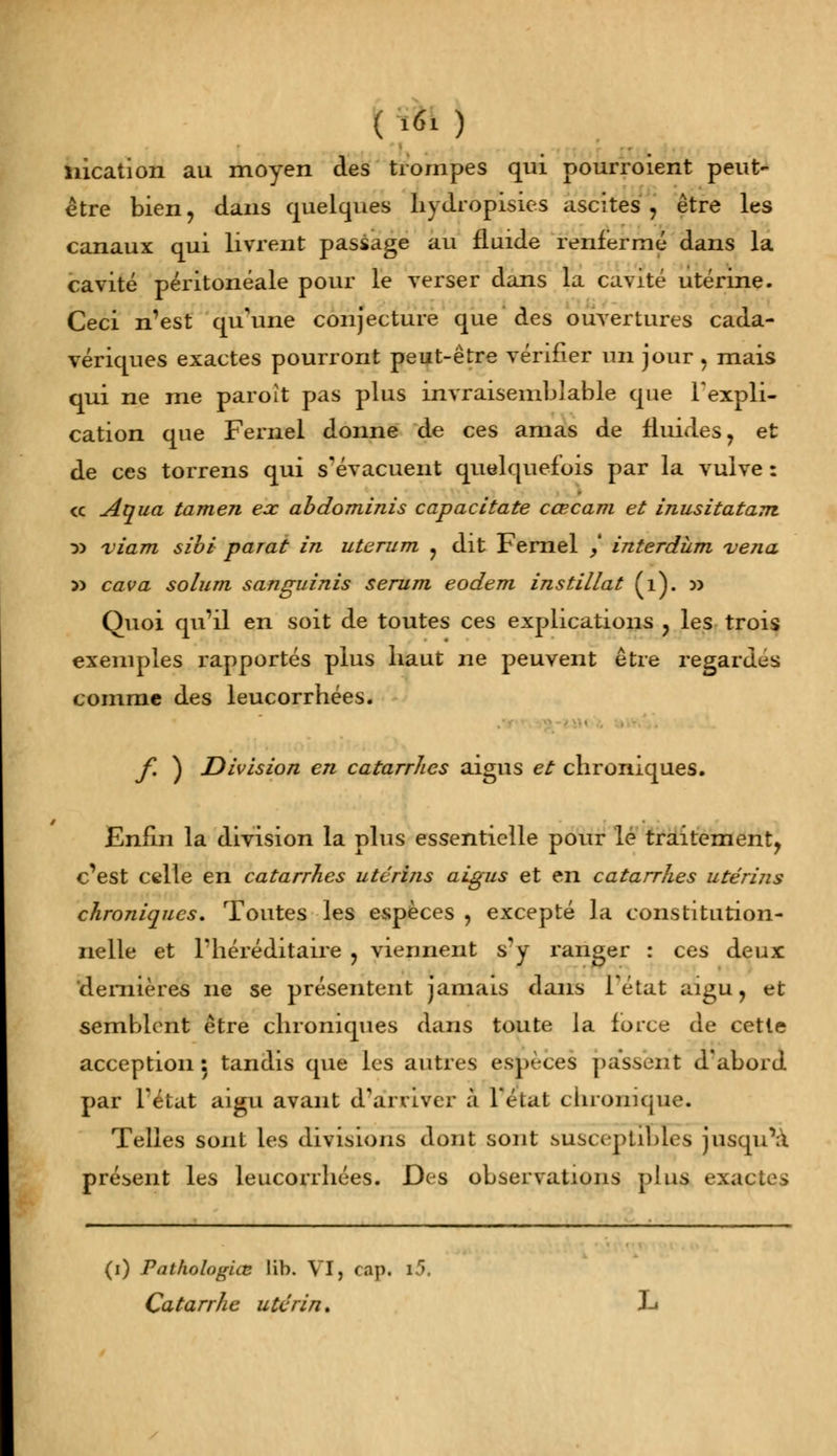 ( îtt) nication au moyen des trompes qui pourroient peut- être bien, dans quelques byoropisies ascites , être les canaux qui livrent passage au fluide renfermé dans la cavité péritonéale pour le verser dans la cavité utérine. Ceci n'est qu'une conjecture que des ouvertures cada- vériques exactes pourront peut-être vérifier un jour , mais qui ne me paroît pas plus invraisemblable que l'expli- cation que Fernel donne de ces amas de fluides, et de ces torrens qui s'évacuent quelquefois par la vulve : ce Aqua tamen eac abdominis capacitate cœcam et inusitatam y> viam sibi parât in uterum , dit Fernel / interdùm vena v> cava solum sanguinis sérum eodem instillât (1). v> Quoi qu'il en soit de toutes ces explications , les trois exemples rapportés plus haut ne peuvent être regardes comme des leucorrhées. f. ) Division en catarrhes aigus et chroniques. Enfin la division la plus essentielle pour lé traitement, c'est celle en catarrhes utérins aigus et en catarrhes utérins chroniques. Toutes les espèces , excepté la constitution- nelle et l'héréditaire , viennent s'y ranger : ces deux dernières ne se présentent jamais dans l'état aigu, et semblent être chroniques dans toute la force de cette acception 5 tandis que les autres espèces passent d'abord par l'état aigu avant d'arriver à l'élut chronique. Telles sont les divisions dont sont susceptibles jusqu'à présent les leucorrhées. Des observations plus exactes (i) Pathologiaz lib. VI, cap. l5. Ça ta rrh e u ter in.