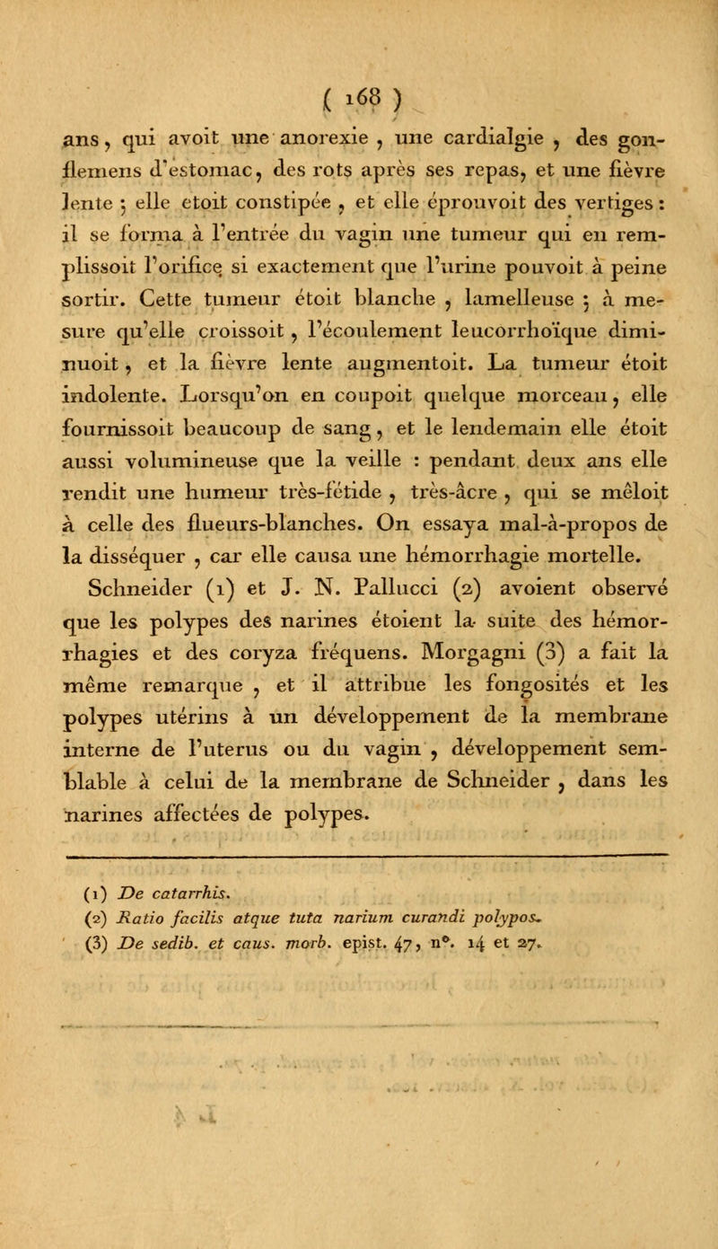 ( .68) ans y qui avoit une anorexie , une cardialgie , des gon- flemens d'estomac? des rots après ses repas, et une fièvre ]ente 3 elle etoit constipée ? et elle éprouvoit des vertiges : il se forma à l'entrée du vagin une tumeur qui en rem- plissoit l'orifice si exactement que l'urine pouvoit à peine sortir. Cette tumeur étoit blanche , lamelleuse 5 à me- sure qu'elle croissoit, l'écoulement leucorrhoïque dimi- nuoit, et la fièvre lente augmentoit. La tumeur étoit indolente. Lorsqu'on en coupoit quelque morceau, elle fournissoit beaucoup de sang, et le lendemain elle étoit aussi volumineuse que la veille : pendant deux ans elle rendit une humeur très-fétide , très-acre , qui se mêloit à celle des flueurs-blanches. On essaya mal-à-propos de la disséquer , car elle causa une hémorrhagie mortelle. Schneider (1) et J. N. Pallucci (2) avoient observé que les polypes des narines étoient la- suite des hémor- rhagies et des coryza fréquens. Morgagni (3) a fait la même remarque ? et il attribue les fongosités et les polypes utérins à un développement de la membrane interne de l'utérus ou du vagin , développement sem- blable à celui de la membrane de Schneider j dans les narines affectées de polypes. (1) De catarrhis. (2) Ratio facilis atque tuta narium curandi polypos-