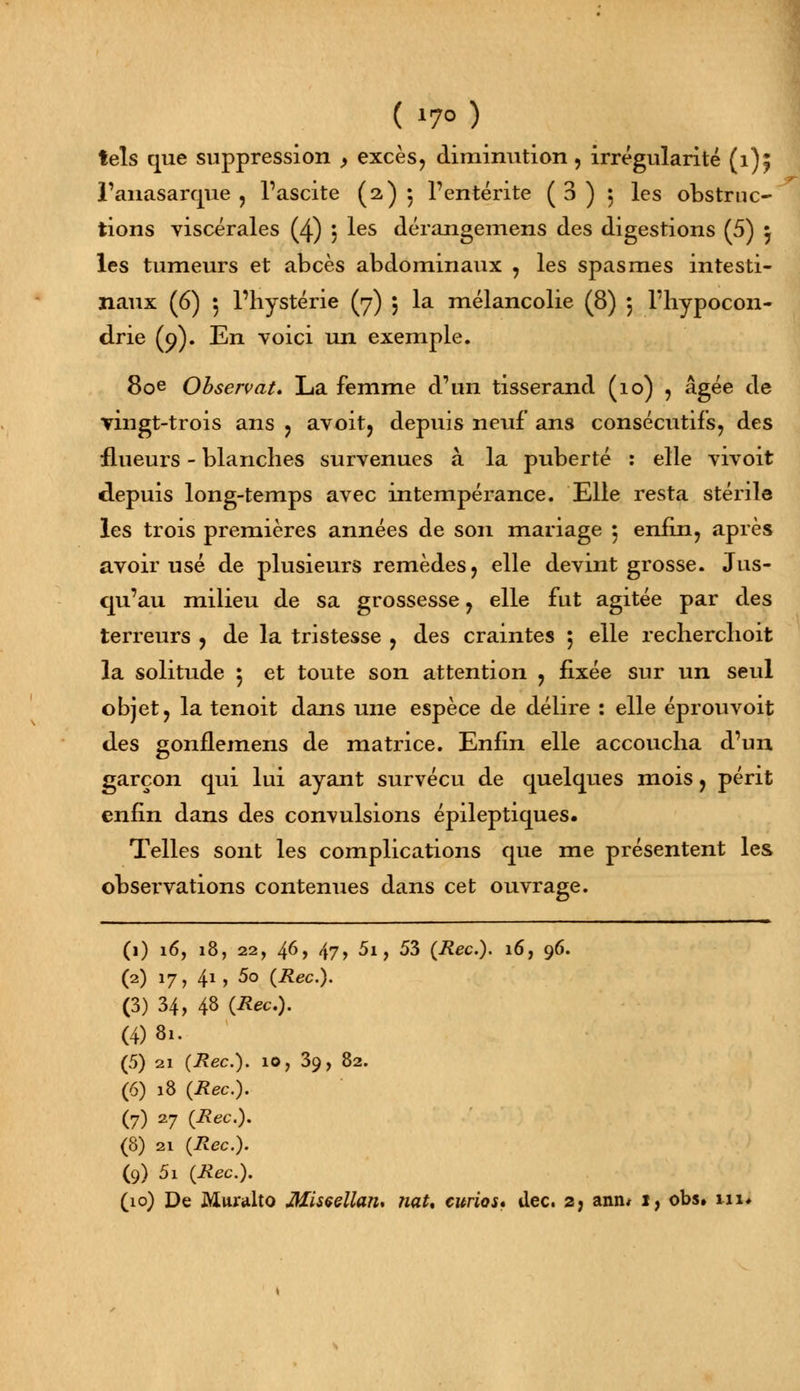 tels que suppression , excès, diminution , irrégularité (1); l'anasarque , l'ascite (2)5 l'entérite (3) 5 les obstruc- tions viscérales (4) , les dérangemens des digestions (5) } les tumeurs et abcès abdominaux , les spasmes intesti- naux (6) 5 l'hystérie (7) 5 la mélancolie (8) 5 l'hypocon- drie (9). En voici un exemple. 80e Observât. La femme d'un tisserand (10) , âgée de vingt-trois ans , avoit, depuis neuf ans consécutifs, des flueurs - blanches survenues à la puberté : elle vivoit depuis long-temps avec intempérance. Elle resta stérile les trois premières années de son mariage 5 enfin, après avoir usé de plusieurs remèdes, elle devint grosse. Jus- qu'au milieu de sa grossesse, elle fut agitée par des terreurs , de la tristesse , des craintes ; elle recherchoit la solitude 5 et toute son attention , fixée sur un seul objet, la tenoit dans une espèce de délire : elle éprouvoit des gonflemens de matrice. Enfin elle accoucha d'un garçon qui lui ayant survécu de quelques mois, périt enfin dans des convulsions épileptiques. Telles sont les complications que me présentent les observations contenues dans cet ouvrage. (1) 16, 18, 22, 46, 47, 5i, 53 (Rec). 16, 96. (2) 17, 41, 5o (Rec). (3) 34, 48 (Rec). (4) 81. (5) 21 (Rec). 10, 39, 82. (6) 18 (Rec). (7) 27 (*ec). (8) 2i (Rec). (9) 5i (Mec.). (10) De Muralto Misçellan. naU curios* dec. 2, aniw 1, obs» ni.