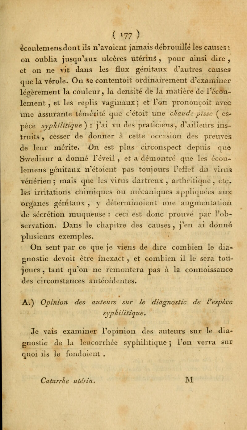 ^coulemensdont ils n'avoient jamais débrouillé les causes i on oublia jusqu'aux ulcères utérins , pour ainsi dire ? et on ne vit dans les flux génitaux d'autres causes que la vérole. On se contentoit ordinairement d'examiner légèrement la couleur, la densité de la matière de l'écou- lement , et les replis vagmàux : et l'on prononçoit avec une assurante témérité que c'étoit une chaud :-pisse ( es- pèce syphilitique} : j'ai vu des praticiens, d'ailleurs ins- truits , cesser de donner à cette occasion des preuves de leur mérite. On est plus circonspect depuis que Swediaur a donné l'éveil , et a démontré que les écou- lemens génitaux n'étoient pas toujours 1 effef du virus vénérien ; mais que les virus dartreux, arthritique, etc. les irritations chimiques ou mécaniques appliquées aux organes génitaux , y détermmoient une augmentation de sécrétion muqueuse : ceci est donc prouvé par l'ob- servation. Dans le chapitre des causes, j'en ai donné plusieurs exemples. On sent par ce que je viens de dire combien le dia- gnostic devoit être inexact , et combien il le sera tou- jours , tant qu'on ne remontera pas à la connoissance des circonstances antécédentes. A.) OpinioTi des auteurs sur le diagnostic de l'espèce syphilitique. Je vais examiner l'opinion des auteurs sur le dia- gnostic de la leucorrhée syphilitique 5 l'on verra sur quoi ils le fondoieiit . Catarrhe utérin, M