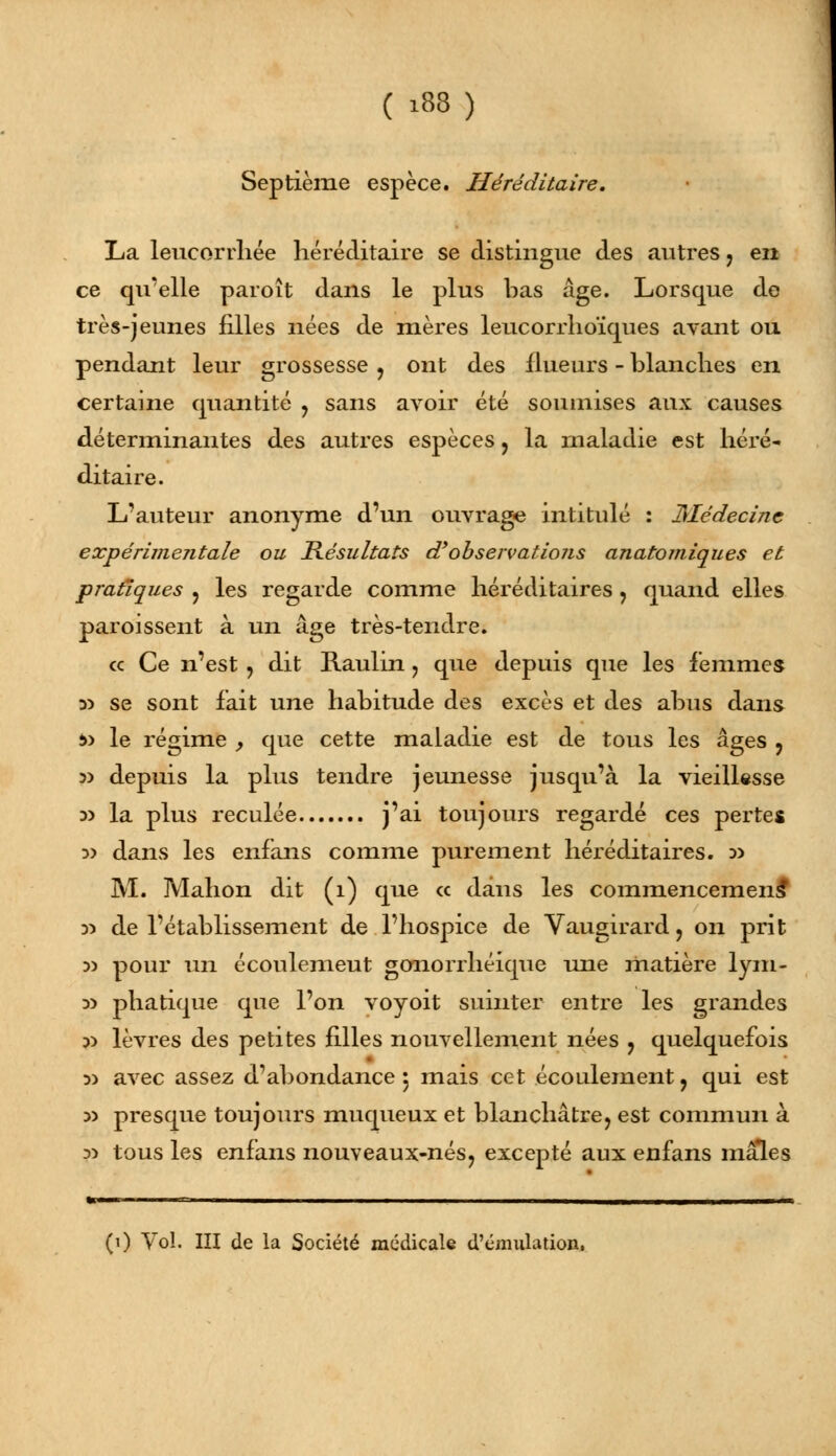 Septième espèce. Héréditaire, La leucorrhée héréditaire se distingue des autres 7 en ce qu'elle paroît dans le plus bas âge. Lorsque de très-jeunes filles nées de mères leucorrhoïques avant ou pendant leur grossesse ? ont des flueurs - blanches en certaine quantité ? sans avoir été soumises aux causes déterminantes des autres espèces ? la maladie est héré- ditaire. L'auteur anonyme d'un ouvrage intitulé : Médecine expérimentale ou Résultats d'observations anatomiques et pratiques ? les regarde comme héréditaires ? quand elles paroissent à un âge très-tendre. ce Ce n'est ? dit Raulin , que depuis que les femmes 35 se sont fait une habitude des excès et des abus dans *> le régime , que cette maladie est de tous les âges , 5) depuis la plus tendre jeunesse jusqu'à la vieillesse 33 la plus reculée j'ai toujours regardé ces pertes 3> dans les enfans comme purement héréditaires. » M. Mahon dit (î) que « dans les commencemeiis y> de l'établissement de l'hospice de Vaugirard > on prit 3> pour un écoulemeut gonorrhéique une matière lym- y> phatique que l'on voyoit suinter entre les grandes 3> lèvres des petites filles nouvellement nées ? quelquefois 3) avec assez d'abondance $ mais cet écoulement, qui est d) presque toujours muqueux et blanchâtre, est commun à 3) tous les enfans nouveaux-nés, excepté aux enfans mâles (1) Vol. IÏI de la Société médicale d'émulation,