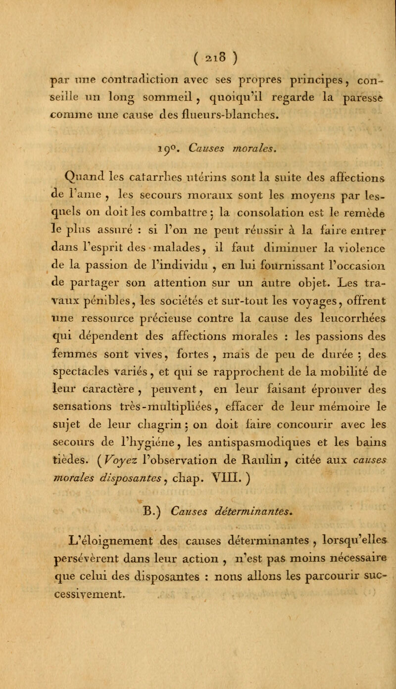 par une contradiction avec ses propres principes, con- seille un long sommeil ? quoiqu'il regarde la paresse comme une cause des flueurs-blanches. if)°. Causes morales. Quand les catarrhes utérins sont la suite des affections de 1 ame ? les secours moraux sont les moyens par les- quels on doit les combattre 5 la consolation est le remède le plus assuré : si l'on ne peut réussir à la faire entrer dans Tesprit des • malades, il faut diminuer la violence de la passion de l'individu , en lui fournissant l'occasion de partager son attention sur un autre objet. Les tra- vaux pénibles, les sociétés et sur-tout les voyages, offrent une ressource précieuse contre la cause des leucorrhées qui dépendent des affections morales : les passions des femmes sont vives , fortes , mais de peu de durée : des spectacles variés ? et qui se rapprochent de la mobilité de leur caractère , peuvent, en leur faisant éprouver des sensations très - multipliées, effacer de leur mémoire le sujet de leur chagrin : on doit faire concourir avec les secours de l'hygiène ? les antispasmodiques et les bains tièdes. ( Voyez l'observation de Raulin, citée aux causes morales disposantes j chap. VIII. ) B.) Causes déterminantes. L'éloignement des causes déterminantes ? lorsqu'elles persévèrent dans leur action , n'est pas moins nécessaire que celui des disposantes : nous allons les parcourir suc- cessivement.