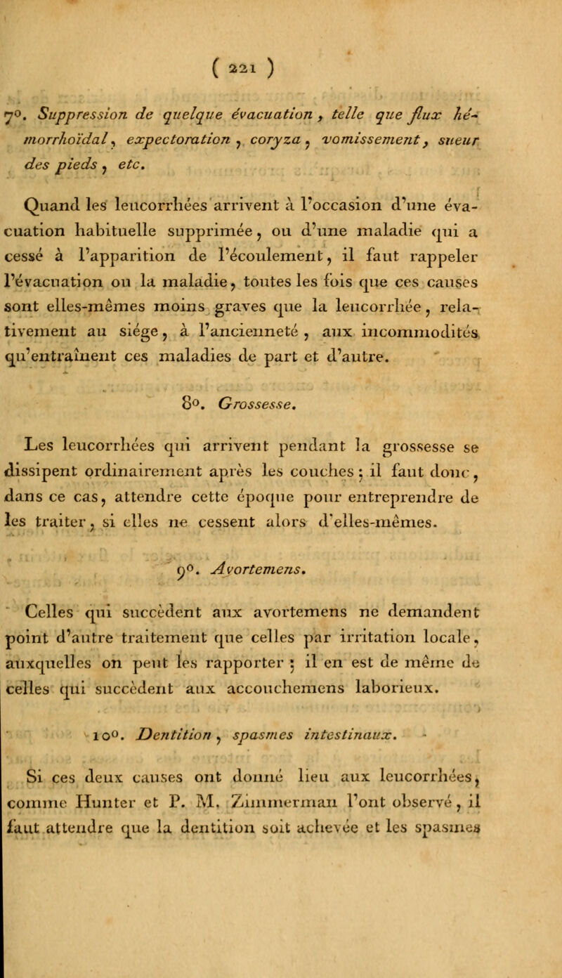 70. Suppression de quelque évacuation, telle que flux hé- morrhoïdal, expectoration ? coryza ? vomissement, sueur des pieds , eto. Quand les leucorrhées arrivent à l'occasion d'une éva- cuation habituelle supprimée , ou d'une maladie qui a cessé à l'apparition de l'écoulement, il faut rappeler l'évacuation ou la maladie, toutes les fois que ces causes sont elles-mêmes moins graves crue la leucorrhée, rela- tivement au siège , à l'ancienneté , aux incommodités qu'entraînent ces maladies de part et d'autre. 8°. Grossesse, Les leucorrhées qui arrivent pendant la grossesse se dissipent ordinairement après les couches : il faut doue , dans ce cas, attendre cette époque pour entreprendre de les traiter, si elles ne cessent alors d'elles-mêmes. o°. Avortemens, Celles qui succèdent aux avortemens ne demandent point d'autre traitement que celles par irritation locale, auxquelles on peut les rapporter : il en est de même do celles qui succèdent aux accouchemens laborieux. lo°. Dentition, spasmes intestinaux. Si ces deux causes ont donné lieu aux leucorrhées, comme Hunter et P. M, Zmimermaii l'ont observé , il faut attendre que la dentition soit achevée et les spasmea