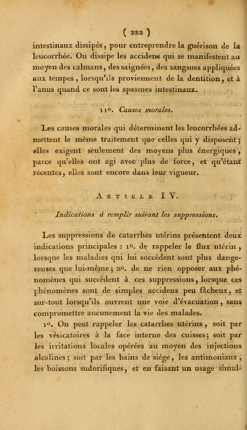 intestinaux dissipés ? pour entreprendre la guérison de la leucorrhée. On dissipe les acciden6 qui se manifestent au moyen des caïmans, des saignées, des sangsues appliquées aux tempes ? lorsqu'ils proviennent de la dentition, et à l'anus quand ce sont les spasmes intestinaux. ii°. Causes morales. Les causes morales qui déterminent les leucorrhées ad- mettent le même traitement que celles qui y disposent 5 elles exigent seulement des moyens plus énergiques 7 parce qu'elles ont agi avec plus de force ? et qu'étant récentes ? elles sont encore dans leur vigueur. Article IV. Indications à remplir suivant les suppressions. Les suppressions de catarrhes utérins présentent deux indications principales : i°. de rappeler le flux utérin , lorsque les maladies qui lui succèdent sont plus dange- reuses que lui-même 5 20. de ne rien opposer aux phé- nomènes qui succèdent à ces suppressions ? lorsque ces phénomènes sont de simples accidens peu fâcheux ? et sur-tout lorsqu'ils ouvrent une voie d'évacuation, sans compromettre aucunement la vie des malades. 10. On peut rappeler les catarrhes utérins ? soit par les vésicatoires à la face interne des cuisses 5 soit par les irritations locales opérées au moyen des injections alcalines : soit par les bains de siège ? les antimoniaux , les boissons sudorifiques ? et en faisant un usage simul-