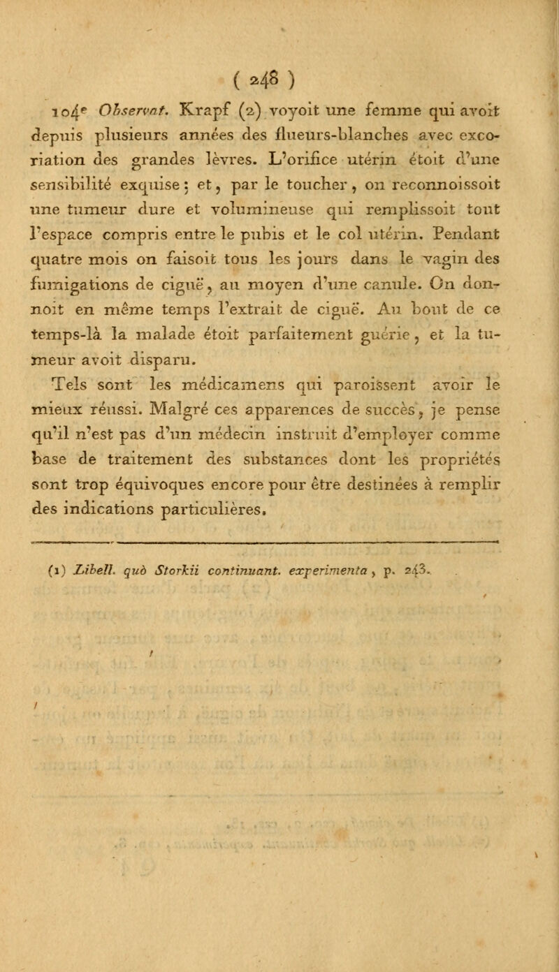 ( *48) i ©4e Ohservat. Krapf (2) voyoit une femme qui avoit depuis plusieurs années des flueurs-blanches avec exco- riation des grandes lèvres. L'orifice utérin étoit d'une sensibilité exquise: et, par le toucher, on reconnoissoit une tumeur dure et volumineuse qui remplissoit tout l'espace compris entre le pubis et le col utérin. Pendant quatre mois on faisoit tous les jours dans le vagin des fumigations de ciguë, au moyen d'une canule. On don- noit en même temps l'extrait de ciguë. Au bout de ce temps-là la malade étoit parfaitement guérie , et la tu- meur avoit disparu. Tels sont les médicamens qui paroissent avoir le mieux réussi. Malgré ces apparences de succès, je pense qu'il n'est pas d'un médecin instruit d'employer comme base de traitement des substances dont les propriétés sont trop équivoques encore pour être destinées à remplir des indications particulières.