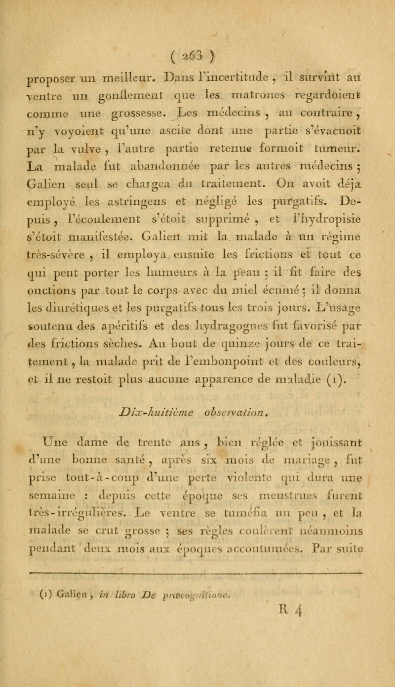 ( ^63 ) proposer un meilleur. Dans l'incertitude , il survint au ventre un gonflement que les matrones regardôient comme une grossesse. Les médecins ? au contraire 9 n'y voyoient qu'une ascite dont une partie s'évacuoit par la vulve , l'autre partie retenue formoit tumeur. La malade fut abandonnée par les autres médecins 5 Galien seul se chargea du traitement. On avoit déjà employé les astringens et négligé les purgatifs. De- puis ? l'écoulement s'étoit supprimé , et fhydropisie s'étoit manifestée. Galien mit la malade à un régime très-sévère , il employa ensuite les frictions et tout ce qui peut porter les humeurs à la peau : il fit faire des onctions par tout le corps avec du miel écume: il donna les diurétiques et les purgatifs tous les trois jours. L'usage soutenu des apéritifs et des hydragogues fut favorisé par des frictions sèches. Au bout de quinze jours de ce trai- tement , la malade prit de l'embonpoint et des couleurs, et il ne restoit plus aucune apparence de maladie (1). Dix-huitième observation. Une dame de_ trente ans ? bien réglée et jouissant d'une bonne santé ? après six mois de mariage ? fut prise tout-à-coup d'une perte violente qui dura une semaine : depuis cette époque ses menstrues furent - m -régulières. Le ventre se tuméfia un peu, et la malade se crut grosse ; ses règles coule ent néanmoins pendant deux, mois aux époques accoutumées. Par suite (1) Galion , in llbro De pnteognfti