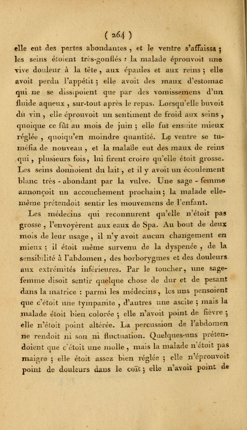 (*64) elle eut des pertes abondantes , et le ventre s'affaissa $ les seins étoient très-gonflés -• la malade éprouvoit mie vive douleur à la tête , aux épaules et aux rems 5 elle avoit perdu l'appétit 5 elle avoit des maux d'estomac qui ne se dissipoient que par des vomissemens d'un, fluide aqueux , sur-tout après le repas. Lorsqu'elle buvoit du vin , elle éprouvoit un sentiment de froid aux seins , quoique ce fût au mois de juin 5 elle fut ensuite mieux réglée , quoiqu'en moindre quantité. Le ventre se tu- méfia de nouveau , et la malade eut des maux de reins qui, plusieurs fois, lui firent croire qu'elle étoit grosse. Les seins donnoient du lait , et il y avoit un écoulement blanc très - abondant par la vulve. Une sage - femme annonçoit un accouchement prochain 5 la malade elle- même prétendoit sentir les mouvemens de l'enfant. Les médecins qui reconnurent qu'elle n'étoit pas grosse , l'envoyèrent aux eaux de Spa. Au bout de deux mois de leur usage , il n'y avoit aucun changement en mieux 5 il étoit même survenu de la dyspenée , de la sensibilité à l'abdomen, des borborygmes et des douleurs aux extrémités inférieures. Par le toucher, une sage- femme disoit sentir quelque chose de dur et de pesant dans la matrice : parmi les médecins, les uns pensoient que c'etoit une tympanite , d'autres une ascite \ mais la malade étoit bien colorée -, elle n'avoit point de fièvre \ elle n'étoit point altérée. La percussion de l'abdomen ne rendoit ni son ni fluctuation. Quelques-uns préten- doient que cétoit une molle , mais la malade n étoit pas maigre ; elle étoit assez bien réglée : elle n'éprouvoit