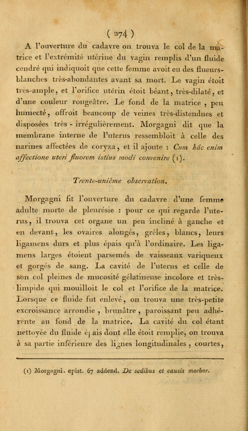 {M) A l'ouverture du cadavre on trouva le col de la ma- trice et l'extrémité utérine du vagin remplis d'un fluide cendré qui indiquoit que cette femme avoit eu des flueurs- blanches très-abondantes avant sa mort. Le vagin étoit très-ample, et l'orifice utérin étoit béant, très-dilaté , et d'une couleur rougeâtre. Le fond de la matrice , peu humecté, offroit beaucoup de veines très-distendues et disposées très - irrégulièrement. Morgagni dit que la membrane interne de l'utérus ressembloit à celle des narines affectées de coryza, et il ajoute : Cum hâc enim afjectione uteri Jluorem istius modi coiivenire (1). Treiite-unième observation, Morgagni fit l'ouverture du cadavre d'une femme adulte morte de pleurésie : pour ce qui regarde l'uté- rus, il trouva cet organe un peu incliné à gauche et en devant, les ovaires alongés, grêles, blancs, leurs ligamens durs et plus épais qu'à l'ordinaire. Les liga- mens larges étoient parsemés de vaisseaux variqueux et gorgés de sang. La cavité de l'utérus et celle de son col pleines de mucosité gélatineuse incolore et très- limpide qui mouilloit le col et l'orifice de la matrice. Lorsque ce fluide fut enlevé, on trouva une très-petite excroissance arrondie , brunâtre , paroissant peu adhé- rente au fond de la matrice. La cavité du col étant nettoyée du fluide éj ais dont elle étoit remplie, on trouva à sa partie inférieure des lignes longitudinales , courtes, (1) Morgagni. epist. 67 addend. De sedibus et causis morbor.