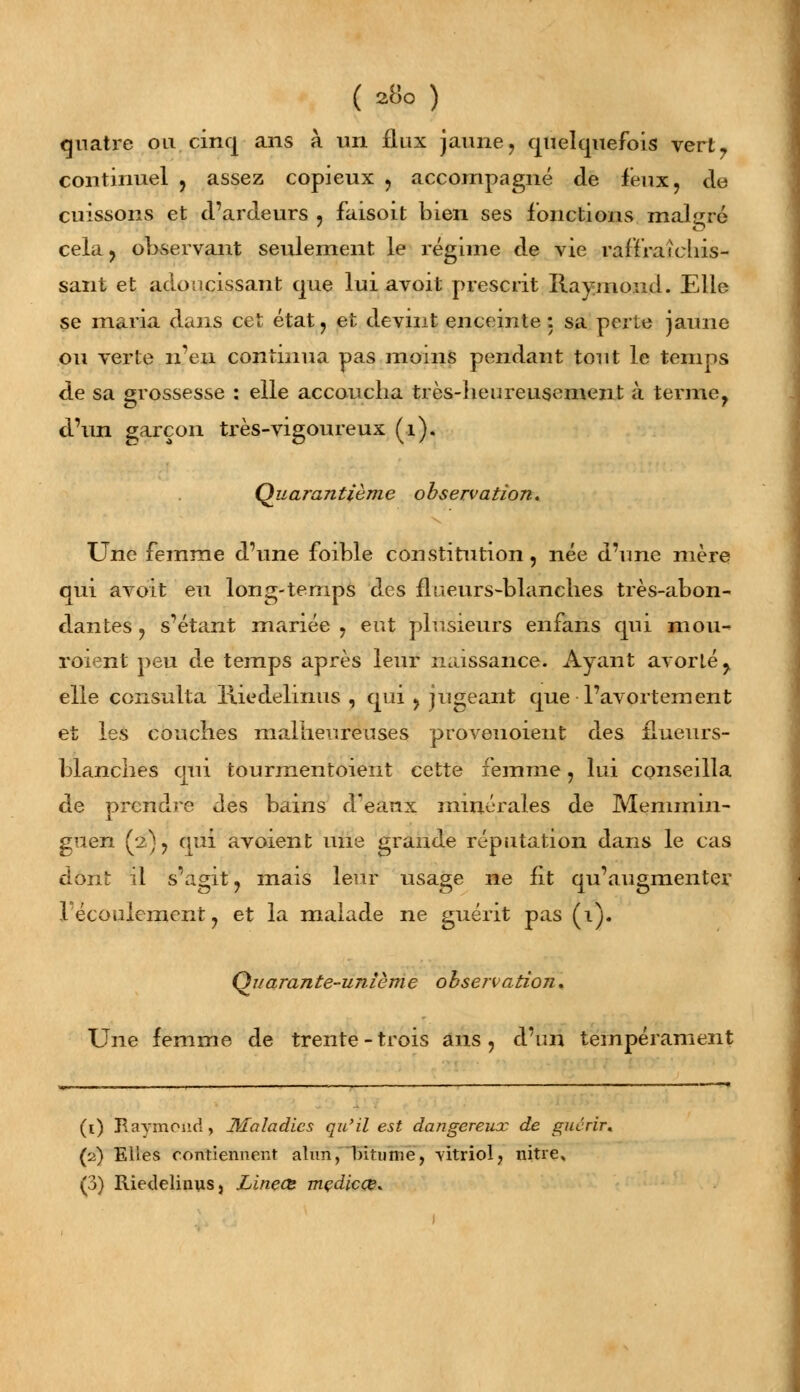 quatre ou. cinq ans à un flux jaune, quelquefois vert, continuel , assez copieux , accompagné de feux, de cuissons et d'ardeurs , faisoit bien ses fonctions malgré cela, observant seulement le régime de vie raffrateliis- sant et adoucissant que lui avoit prescrit Raymond. Elle se maria dans cet état , et devint enceinte : sa perte jaune ou verte n'en continua pas moins pendant tout le temps de sa grossesse : elle accoucha très-heureusement à terme, d'un garçon très-vigoureux (1). Quarantième observation. Une femme d'une foible constitution , née d'une mère qui avoit eu long-temps des flueurs-blanches très-abon- dantes , s'étant mariée , eut plusieurs enfans qui mou- roient peu de temps après leur naissance. Ayant avorté, elle consulta Hiedelinus , qui , jugeant que l'avortement et les conciles malheureuses proveuoient des flueurs- blanches qui tourmentoient cette femme, lui conseilla de prendre des bains (Féaux minérales de Memmin- guen (2) , qui avoient une grande réputation dans le cas dont il s'agit, mais leur usage ne fit qu'augmenter l'écoulement, et la malade ne guérit pas (1). Qjiarante-unième obsenatioîi. Une femme de trente - trois ans , d'un tempérament (1) Raymond, Maladies qu'il est dangereux de guérir. (2) Elles contiennent alun, bitume, vitriol, nitre, (3) Riedelinus, Linete mçdicœ.